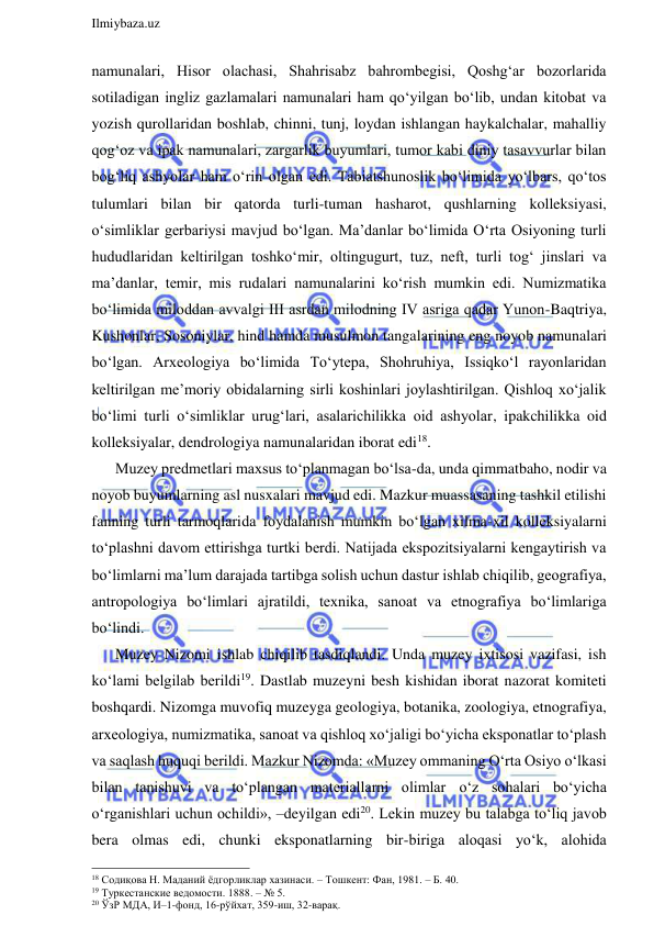  
Ilmiybaza.uz 
 
namunalari, Hisor olachasi, Shahrisabz bahrombegisi, Qoshg‘ar bozorlarida 
sotiladigan ingliz gazlamalari namunalari ham qo‘yilgan bo‘lib, undan kitobat va 
yozish qurollaridan boshlab, chinni, tunj, loydan ishlangan haykalchalar, mahalliy 
qog‘oz va ipak namunalari, zargarlik buyumlari, tumor kabi diniy tasavvurlar bilan 
bog‘liq ashyolar ham o‘rin olgan edi. Tabiatshunoslik bo‘limida yo‘lbars, qo‘tos 
tulumlari bilan bir qatorda turli-tuman hasharot, qushlarning kolleksiyasi, 
o‘simliklar gerbariysi mavjud bo‘lgan. Ma’danlar bo‘limida O‘rta Osiyoning turli 
hududlaridan keltirilgan toshko‘mir, oltingugurt, tuz, neft, turli tog‘ jinslari va 
ma’danlar, temir, mis rudalari namunalarini ko‘rish mumkin edi. Numizmatika 
bo‘limida miloddan avvalgi III asrdan milodning IV asriga qadar Yunon-Baqtriya, 
Kushonlar, Sosoniylar, hind hamda musulmon tangalarining eng noyob namunalari 
bo‘lgan. Arxeologiya bo‘limida To‘ytepa, Shohruhiya, Issiqko‘l rayonlaridan 
keltirilgan me’moriy obidalarning sirli koshinlari joylashtirilgan. Qishloq xo‘jalik 
bo‘limi turli o‘simliklar urug‘lari, asalarichilikka oid ashyolar, ipakchilikka oid 
kolleksiyalar, dendrologiya namunalaridan iborat edi18.  
Muzey predmetlari maxsus to‘planmagan bo‘lsa-da, unda qimmatbaho, nodir va 
noyob buyumlarning asl nusxalari mavjud edi. Mazkur muassasaning tashkil etilishi 
fanning turli tarmoqlarida foydalanish mumkin bo‘lgan xilma-xil kolleksiyalarni 
to‘plashni davom ettirishga turtki berdi. Natijada ekspozitsiyalarni kengaytirish va 
bo‘limlarni ma’lum darajada tartibga solish uchun dastur ishlab chiqilib, geografiya, 
antropologiya bo‘limlari ajratildi, texnika, sanoat va etnografiya bo‘limlariga 
bo‘lindi. 
Muzey Nizomi ishlab chiqilib tasdiqlandi. Unda muzey ixtisosi vazifasi, ish 
ko‘lami belgilab berildi19. Dastlab muzeyni besh kishidan iborat nazorat komiteti 
boshqardi. Nizomga muvofiq muzeyga geologiya, botanika, zoologiya, etnografiya, 
arxeologiya, numizmatika, sanoat va qishloq xo‘jaligi bo‘yicha eksponatlar to‘plash 
va saqlash huquqi berildi. Mazkur Nizomda: «Muzey ommaning O‘rta Osiyo o‘lkasi 
bilan tanishuvi va to‘plangan materiallarni olimlar o‘z sohalari bo‘yicha 
o‘rganishlari uchun ochildi», –deyilgan edi20. Lekin muzey bu talabga to‘liq javob 
bera olmas edi, chunki eksponatlarning bir-biriga aloqasi yo‘k, alohida 
                                                                 
18 Содиқова Н. Маданий ёдгорликлар хазинаси. – Тошкент: Фан, 1981. – Б. 40. 
19 Туркестанские ведомости. 1888. – № 5. 
20 ЎзР МДА, И–1-фонд, 16-рўйхат, 359-иш, 32-варақ. 
