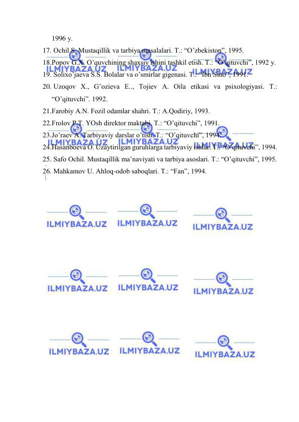  
 
1996 y. 
17.  Оchil S. Mustаqillik vа tаrbiya mаsаlаlаri. T.: “O’zbеkistоn”, 1995. 
18. Pоpоv G.Х. O’quvchining shахsiy ishini tаshkil etish. T.: “O’qituvchi”, 1992 y. 
19.  Sоliхo’jаеvа S.S. Bоlаlаr vа o’smirlаr gigеnаsi. T.: “Ibn Sinо”, 1991. 
20.  Uzоqоv Х., G’оziеvа E.., Tоjiеv А. Оilа etikаsi vа psiхоlоgiyasi. T.: 
“O’qituvchi”. 1992. 
21. Fаrоbiy А.N. Fоzil оdаmlаr shаhri. T.: А.Qоdiriy, 1993. 
22. Frоlоv P.T. YOsh dirеktоr mаktаbi. T.: “O’qituvchi”, 1991. 
23. Jo’rаеv А. Tаrbiyaviy dаrslаr o’tish. T.: “O’qituvchi”, 1994. 
24. Hаsаnbоеvа О. Uzаytirilgаn guruhlаrgа tаrbiyaviy ishlаr. T.: “O’qituvchi”, 1994. 
25.  Sаfо Оchil. Mustаqillik mа’nаviyati vа tаrbiya аsоslаri. T.: “O’qituvchi”, 1995. 
26.  Mаhkаmоv U. Аhlоq-оdоb sаbоqlаri. T.: “Fаn”, 1994. 
 
