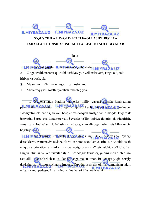  
 
 
 
 
 
O‘QUVCHILAR FAOLIYATINI FAOLLASHTIRISH VA 
JADALLASHTIRISH ASOSIDAGI TA’LIM TEXNOLOGIYALAR 
 
Reja: 
 
1. 
O’yin texnologiyalari va ularning o’ziga hosliklari.  
2. 
O’rgatuvchi, nazorat qiluvchi, tarbiyaviy, rivojlantiruvchi, fanga oid, rolli, 
ishbop va boshqalar. 
3. 
Muammoli ta’lim va uning o’ziga hosliklari. 
4. 
Muvaffaqiyatli holatlar yaratish texnologiyasi. 
 
 I. O‘zbekistonda Kadrlar tayyorlas milliy dasturi asosida jamiyatning 
potentsial imkoniyatlarini yuzaga chiqaris, kucli intellektual va ma‘naviy 
salohiyatni sakllantiris jarayoni bosqichma-bosqich amalga oshirilmoqda. Fuqarolik 
jamyatini barpo etis kontseptsiyasi bevosita ta‘lim-tarbiya tizimini rivojlantirish, 
yangi texnologiyalarni loihalash va pedagogik amaliyotga tatbiq etis bilan uzviy 
bog‘liqdir. 
 
Respublikamiz Prezidenti Oliy Majlisning XIV sessiyasida “yangi 
darsliklarni, zamonaviy pedagogik va axborot texnologiyalarini o‘z vaqtida islab 
chiqis va joriy etisni ta‘minlasni nazorat ostiga olis zarur”ligini alohida ta‘kidladilar. 
Bugun olimlar va o‘qituvcilar ilg‘or pedadogik texnologiyalarni ishlab chiqisga 
astoydil kirishishlari shart va ular bu ishga ma‘suldirlar. Bu sohaga yaqin xorijiy 
davlatlar ham e‘tibor kuchaytirilmoqda. Quyida rossiyalik olimlar tomonidan taklif 
etilgan yangi pedagogik texnologiya loyihalari bilan tanishamiz. 
