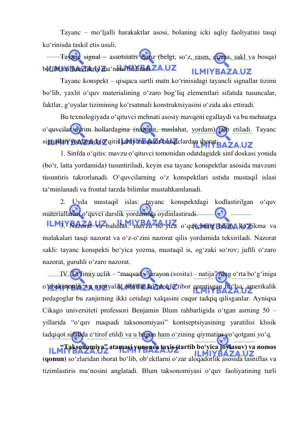  
 
 
Tayanc – mo‘ljalli harakaktlar asosi, bolaning icki aqliy faoliyatini tasqi 
ko‘rinisda taskil etis usuli. 
 
Tayanc signal – assotsiativ ramz (belgi, so‘z, rasm, cizma, sakl va bosqa) 
bo‘lib,ma‘lum fikriy ma‘noni bildiradi.  
 
Tayanc konspekt – qisqaca sartli matn ko‘rinisidagi tayancli signallar tizimi 
bo‘lib, yaxlit o‘quv materialining o‘zaro bog‘liq elementlari sifatida tusuncalar, 
faktlar, g‘oyalar tizimining ko‘rsatmali konstruktsiyasini o‘zida aks ettiradi. 
 
Bu texnologiyada o‘qituvci mehnati asosiy mavqeni egallaydi va bu mehnatga 
o‘quvcilar ayrim hollardagina (nazorat, maslahat, yordam) jalb etiladi. Tayanc 
signallari yordamida o‘qitis jarayoni qator bosqiclardan iborat: 
 
1. Sinfda o‘qitis: mavzu o‘qituvci tomonidan odatdagidek sinf doskasi yonida 
(bo‘r, latta yordamida) tusuntiriladi, keyin esa tayanc konspektlar asosida mavzuni 
tusuntiris takrorlanadi. O‘quvcilarning o‘z konspektlari ustida mustaqil islasi 
ta‘minlanadi va frontal tarzda bilimlar mustahkamlanadi. 
 
2. Uyda mustaqil islas: tayanc konspektdagi kodlastirilgan o‘quv 
materiallarini o‘quvci darslik yordamida oydinlastiradi. 
 
3. Nazorat va baholas: mavzu bo‘yica o‘quvcining bilim, ko‘nikma va 
malakalari tasqi nazorat va o‘z-o‘zini nazorat qilis yordamida teksiriladi. Nazorat 
sakli: tayanc konspekti bo‘yica yozma, mustaqil is, og‘zaki so‘rov; juftli o‘zaro 
nazorat, guruhli o‘zaro nazorat.  
 
IV. Ta‘limiy uclik – “maqsad – jarayon (vosita) – natija” ning o‘rta bo‘g‘iniga 
o‘zbekistonlik va rossiyalik olimlar ko‘proq e‘tibor qaratisgan bo‘lsa, amerikalik 
pedagoglar bu zanjirning ikki cetidagi xalqasini cuqur tadqiq qilisganlar. Ayniqsa 
Cikago universiteti professori Benjamin Blum rahbarligida o‘tgan asrning 50 – 
yillarida “o‘quv maqsadi taksonomiyasi” kontseptsiyasining yaratilisi klssik 
tadqiqot sifatida e‘tirof etildi va u bugun ham o‘zining qiymatini yo‘qotgani yo‘q. 
 
“Taksonomiya” atamasi yunonca taxis (tartib bo‘yica joylasuv) va nomos 
(qonun) so‘zlaridan iborat bo‘lib, ob‘ektlarni o‘zar aloqadorlik asosida tasniflas va 
tizimlastiris ma‘nosini anglatadi. Blum taksonomiyasi o‘quv faoliyatining turli 
