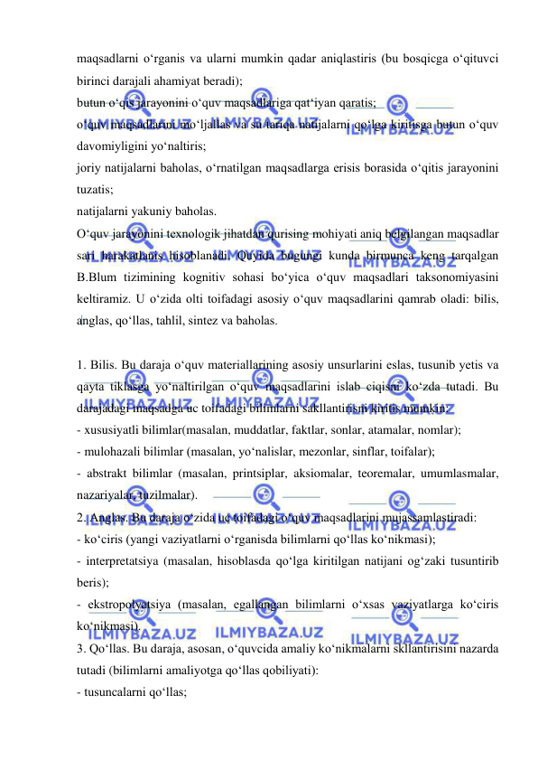  
 
maqsadlarni o‘rganis va ularni mumkin qadar aniqlastiris (bu bosqicga o‘qituvci 
birinci darajali ahamiyat beradi); 
butun o‘qis jarayonini o‘quv maqsadlariga qat‘iyan qaratis; 
o‘quv maqsadlarini mo‘ljallas va su tariqa natijalarni qo‘lga kiritisga butun o‘quv 
davomiyligini yo‘naltiris; 
joriy natijalarni baholas, o‘rnatilgan maqsadlarga erisis borasida o‘qitis jarayonini 
tuzatis; 
natijalarni yakuniy baholas.   
O‘quv jarayonini texnologik jihatdan qurising mohiyati aniq belgilangan maqsadlar 
sari harakatlanis hisoblanadi. Quyida bugungi kunda birmunca keng tarqalgan 
B.Blum tizimining kognitiv sohasi bo‘yica o‘quv maqsadlari taksonomiyasini 
keltiramiz. U o‘zida olti toifadagi asosiy o‘quv maqsadlarini qamrab oladi: bilis, 
anglas, qo‘llas, tahlil, sintez va baholas. 
 
1. Bilis. Bu daraja o‘quv materiallarining asosiy unsurlarini eslas, tusunib yetis va 
qayta tiklasga yo‘naltirilgan o‘quv maqsadlarini islab ciqisni ko‘zda tutadi. Bu 
darajadagi maqsadga uc toifadagi bilimlarni sakllantirisni kiritis mumkin: 
- xususiyatli bilimlar(masalan, muddatlar, faktlar, sonlar, atamalar, nomlar); 
- mulohazali bilimlar (masalan, yo‘nalislar, mezonlar, sinflar, toifalar); 
- abstrakt bilimlar (masalan, printsiplar, aksiomalar, teoremalar, umumlasmalar, 
nazariyalar, tuzilmalar). 
2. Anglas. Bu daraja o‘zida uc toifadagi o‘quv maqsadlarini mujassamlastiradi: 
- ko‘ciris (yangi vaziyatlarni o‘rganisda bilimlarni qo‘llas ko‘nikmasi); 
- interpretatsiya (masalan, hisoblasda qo‘lga kiritilgan natijani og‘zaki tusuntirib 
beris); 
- ekstropolyatsiya (masalan, egallangan bilimlarni o‘xsas vaziyatlarga ko‘ciris 
ko‘nikmasi). 
3. Qo‘llas. Bu daraja, asosan, o‘quvcida amaliy ko‘nikmalarni skllantirisini nazarda 
tutadi (bilimlarni amaliyotga qo‘llas qobiliyati): 
- tusuncalarni qo‘llas; 
