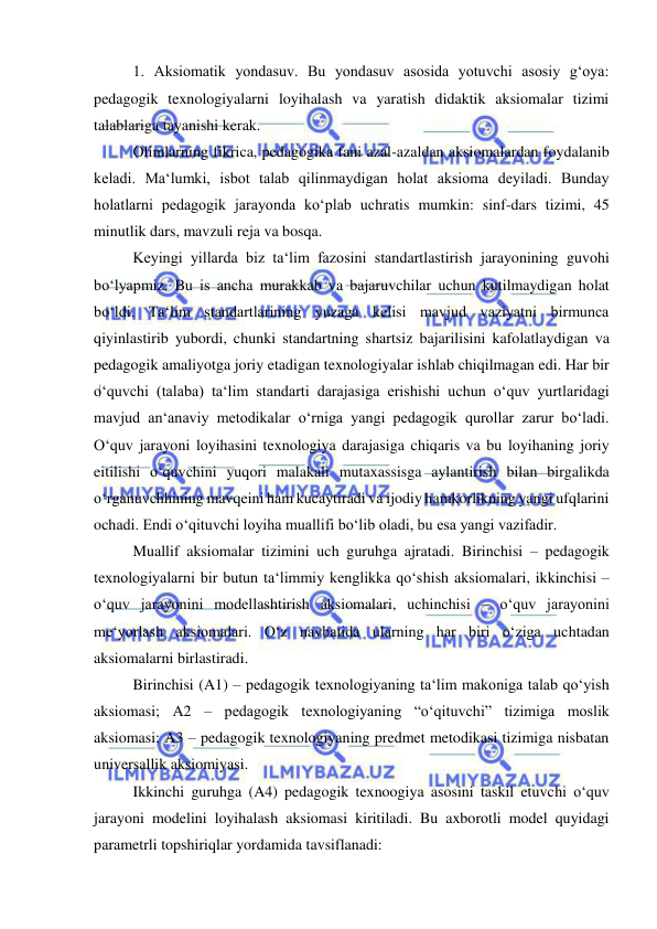  
 
 
1. Aksiomatik yondasuv. Bu yondasuv asosida yotuvchi asosiy g‘oya: 
pedagogik texnologiyalarni loyihalash va yaratish didaktik aksiomalar tizimi 
talablariga tayanishi kerak. 
 
Olimlarning fikrica, pedagogika fani azal-azaldan aksiomalardan foydalanib 
keladi. Ma‘lumki, isbot talab qilinmaydigan holat aksioma deyiladi. Bunday 
holatlarni pedagogik jarayonda ko‘plab uchratis mumkin: sinf-dars tizimi, 45 
minutlik dars, mavzuli reja va bosqa. 
 
Keyingi yillarda biz ta‘lim fazosini standartlastirish jarayonining guvohi 
bo‘lyapmiz. Bu is ancha murakkab va bajaruvchilar uchun kutilmaydigan holat 
bo‘ldi. Ta‘lim standartlarining yuzaga kelisi mavjud vaziyatni birmunca 
qiyinlastirib yubordi, chunki standartning shartsiz bajarilisini kafolatlaydigan va 
pedagogik amaliyotga joriy etadigan texnologiyalar ishlab chiqilmagan edi. Har bir 
o‘quvchi (talaba) ta‘lim standarti darajasiga erishishi uchun o‘quv yurtlaridagi 
mavjud an‘anaviy metodikalar o‘rniga yangi pedagogik qurollar zarur bo‘ladi. 
O‘quv jarayoni loyihasini texnologiya darajasiga chiqaris va bu loyihaning joriy 
eitilishi o‘quvchini yuqori malakali mutaxassisga aylantirish bilan birgalikda 
o‘rganuvchhining mavqeini ham kucaytiradi va ijodiy hamkorlikning yangi ufqlarini 
ochadi. Endi o‘qituvchi loyiha muallifi bo‘lib oladi, bu esa yangi vazifadir. 
 
Muallif aksiomalar tizimini uch guruhga ajratadi. Birinchisi – pedagogik 
texnologiyalarni bir butun ta‘limmiy kenglikka qo‘shish aksiomalari, ikkinchisi – 
o‘quv jarayonini modellashtirish aksiomalari, uchinchisi – o‘quv jarayonini 
me‘yorlash aksiomalari. O‘z navbatida ularning har biri o‘ziga uchtadan 
aksiomalarni birlastiradi.  
 
Birinchisi (A1) – pedagogik texnologiyaning ta‘lim makoniga talab qo‘yish 
aksiomasi; A2 – pedagogik texnologiyaning “o‘qituvchi” tizimiga moslik 
aksiomasi; A3 – pedagogik texnologiyaning predmet metodikasi tizimiga nisbatan 
universallik aksiomiyasi.  
 
Ikkinchi guruhga (A4) pedagogik texnoogiya asosini taskil etuvchi o‘quv 
jarayoni modelini loyihalash aksiomasi kiritiladi. Bu axborotli model quyidagi 
parametrli topshiriqlar yordamida tavsiflanadi: 
