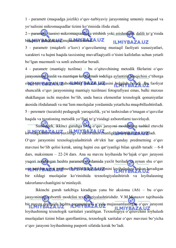  
 
1 - parametr (maqsadga joizlik) o‘quv-tarbiyaviy jarayonning umumiy maqsad va 
yo‘nalisini mikromaqsadlar tizimi ko‘rinisida ifoda etadi. 
2 - parametr (tasxis) mikromaqsadlarga erishish yoki erishmaslik dalili to‘g‘risida 
bosqaruv axborotlarni mujassamlastiradi. 
3 - parametr (miqdorli o‘lcov) o‘quvcilarning mustaqil faoliyati xususiyatlari, 
xarakteri va hajmi haqida tasxisning muvaffaqiyatli o‘tisini kafolatlas uchun yetarli 
bo‘lgan mazmunli va sonli axborotlar beradi. 
4 - parametr (mantiqiy tuzilma) – bu o‘qituvchining metodik fikrlarini o‘quv 
jarayonining yaxlit va mantiqan ko‘rsatmali iodeliga aylantiris bosqichini e‘tiborga 
oladi va o‘qituvchi mahoratining yuksak jarajasini belgilab beradi. Bu faoliyat 
shuncalik o‘quv jarayonining mantiqiy tuzilmasi fotografiyasi emas, balki maxsus 
shakllangan ischi maydon bo‘lib, unda barca elementlar texnologik qonuniyatlar 
asosida ifodalanadi va ma‘lum muolajalar yordamida yetarlicha muqobillashtiriladi. 
5 - peremetr (tuzatish) pedagogik yaroqsizlik, ya‘ni tashxisdan o‘tmagan o‘quvcilar 
haqida va tuzatisning metodik yo‘llari to‘g‘risidagi axborotlarni tasvirlaydi. 
Suningdek, ikkinci guruhga (A5) o‘quv jarayoni modelining tashkil etuvchi 
ko‘rsatgichlari tizimi yaxlitligi va takrorlanuvchanligi aksiomasi ham kiritiladi. 
O‘quv jarayonini texnologiyalashtirish ob‘ekti har qanday predmetning o‘quv 
mavzusi bo‘lib qolisi kerak, uning hajmi esa qat‘iyanligi bilan ajralib turadi: – 6-8 
dars, maksimum – 22-24 dars. Ana su mavzu loyihasida bo‘lajak o‘quv jarayoni 
yuqori nomlangan beshta parametr yordamida yaxlit beriladi va aynan shu o‘quv 
mavzusi har qaysi predmet bo‘yica o‘quv jarayonini loyihalashga imkon beradigan 
bir xildagi muolajalar ko‘rinishida texnologiyalashtirish va loyihalasning 
takrorlanuvchanligini ta‘minlaydi. 
Ikkinchi guruh tarkibiga kiradigan yana bir aksioma (A6) – bu o‘quv 
jarayonining axborttli modelini texnologiyalashtirishdir. V.M.Monaxov tajribasida 
bir mavzu doirasida beshta parametrlarni o‘zida mujassamlastirgan o‘quv jarayoni 
loyihashining texnologik xaritalari yaralitgan. Texnologiya o‘qituvchini loyhalash 
muolajalari tizimi bilan qurollantirsa, texnologik xaritalar o‘quv mavzusi bo‘yicha 
o‘quv jarayoni loyihashining pasporti sifatida kerak bo‘ladi. 
