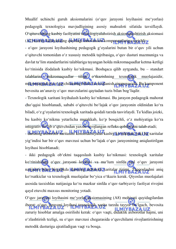  
 
Muallif uchinchi guruh aksiomalarini (o‘quv jarayoni loyihasini me‘yorlas) 
pedagogik texnologiya mavjudligining asosiy mahsuloti sifatida tavsiflaydi. 
O‘qituvchining kasbiy faoliyatini texnologiyalahstirish aksiomalashtirish aksiomasi 
(A7) kasbiy faoliyatining quyidagi innovatsion komponentlariga tegishli: 
- o‘quv jarayoni loyihashining pedagogik g‘oyalarini butun bir o‘quv yili uchun 
o‘qituvchi tomonidan o‘z xususiy metodik tajribasiga, o‘quv dasturi mazmuniga va 
davlat ta‘lim standartlarini talablariga tayangan holda mikromaqsadlar ketma-ketligi 
ko‘rinisida ifodalash kasbiy ko‘nikmasi. Boshqaca qilib aytganda, bu – standart 
talablarini 
mikromaqsadlar 
tiliga 
o‘tkazishning 
texnologik 
muolajasidir, 
mikromaqsad esa o‘quvchilarning bilish va rivojlanish zinapoyasidir. Bu komponent 
bevosita an‘anaviy o‘quv mavzularini qaytadan tuzis bilan bog‘liqdir. 
- Texnologik xaritani loyihalash kasbiy ko‘nikmasi. Bu jarayon pedagogik mahorat 
cho‘qqisi hisoblanadi, sababi o‘qituvchi bo‘lajak o‘quv jarayonin oldinidan ko‘ra 
biladi, o‘z g‘oyalarini texnologik xaritada qoidali tarzda tasvirlaydi. Ta‘kidlas joizki, 
bu kasbiy ko‘nikma yetarlicha murakkab, ko‘p bosqichli, o‘z mohiyatiga ko‘ra 
integrativ bo‘lib o‘qtuvchidan yaxshi rivojlangan refleks qobiliyatni talab etadi; 
- darsning axborotli xaritasini konstruktsiyalas kasbiy ko‘nikmasi yoki bu xaritalar 
yig‘indisi har bir o‘quv mavzusi uchun bo‘lajak o‘quv jarayonining aniqlastirilgan 
loyihasi hisoblanadi; 
- ikki pedagogik ob‘ektni taqqoslash kasbiy ko‘nikmasi: texnologik xaritalar 
ko‘rinishidagi o‘quv jarayoni loyihasi va ma‘lum sinfda real o‘quv jarayoni 
natijalari bilan birgalikda darsning axborotli xaritalar tizimi. Taqqoslashni aniq 
ko‘rsatkiclar va texnologik muolajalar bo‘yica o‘tkazis kerak. Qiyoslas muolajalari 
asosida tasxishlas natijasiga ko‘ra mazkur sinfda o‘quv-tarbiyaviy faoliyat rivojini 
qayd etuvchi maxsus monitoring yotadi. 
O‘quv jarayoni loyihasini me‘yorlas aksiomasining (A8) mohiyati quyidagilardan 
iborat: o‘quv jarayoni loyihasi texnologik xarita tarzda tayyor bo‘lgach, bevosita 
zaruriy hisoblar amalga osirilishi kerak: o‘quv vaqti, didaktik axborotlar hajmi, uni 
o‘zlashtirish tezligi, su o‘quv mavzusi chegarasida o‘quvchilarni rivojlantirishning 
metodik dasturiga ajratiladigan vaqt va bosqa. 
