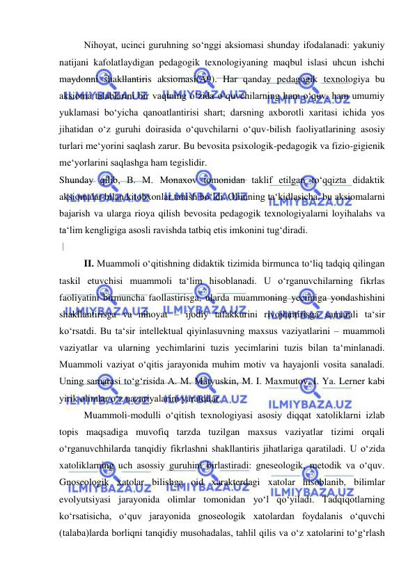  
 
Nihoyat, ucinci guruhning so‘nggi aksiomasi shunday ifodalanadi: yakuniy 
natijani kafolatlaydigan pedagogik texnologiyaning maqbul islasi uhcun ishchi 
maydonni shakllantiris aksiomasi(A9). Har qanday pedagogik texnologiya bu 
aksioma talablarini bir vaqtning o‘zida o‘quvchilarning ham o‘quv, ham umumiy 
yuklamasi bo‘yicha qanoatlantirisi shart; darsning axborotli xaritasi ichida yos 
jihatidan o‘z guruhi doirasida o‘quvchilarni o‘quv-bilish faoliyatlarining asosiy 
turlari me‘yorini saqlash zarur. Bu bevosita psixologik-pedagogik va fizio-gigienik 
me‘yorlarini saqlashga ham tegislidir. 
Shunday qilib, B. M. Monaxov tomonidan taklif etilgan to‘qqizta didaktik 
aksiomalar bilan kitobxonlar tanish bo‘ldi. Olimning ta‘kidlasicha, bu aksiomalarni 
bajarish va ularga rioya qilish bevosita pedagogik texnologiyalarni loyihalahs va 
ta‘lim kengligiga asosli ravishda tatbiq etis imkonini tug‘diradi. 
  
II. Muammoli o‘qitishning didaktik tizimida birmunca to‘liq tadqiq qilingan 
taskil etuvchisi muammoli ta‘lim hisoblanadi. U o‘rganuvchilarning fikrlas 
faoliyatini birmuncha faollastirisga, ularda muammoning yecimiga yondashishini 
shakllantirisga va nihoyat – ijodiy tafakkurini rivojlantirisga samarali ta‘sir 
ko‘rsatdi. Bu ta‘sir intellektual qiyinlasuvning maxsus vaziyatlarini – muammoli 
vaziyatlar va ularning yechimlarini tuzis yecimlarini tuzis bilan ta‘minlanadi. 
Muammoli vaziyat o‘qitis jarayonida muhim motiv va hayajonli vosita sanaladi. 
Uning samarasi to‘g‘risida A. M. Matyuskin, M. I. Maxmutov, I. Ya. Lerner kabi 
yirik olimlar o‘z nazariyalarini yaratdilar. 
Muammoli-modulli o‘qitish texnologiyasi asosiy diqqat xatoliklarni izlab 
topis maqsadiga muvofiq tarzda tuzilgan maxsus vaziyatlar tizimi orqali 
o‘rganuvchhilarda tanqidiy fikrlashni shakllantiris jihatlariga qaratiladi. U o‘zida 
xatoliklarning uch asossiy guruhini birlastiradi: gneseologik, metodik va o‘quv. 
Gnoseologik xatolar bilishga oid xarakterdagi xatolar hisoblanib, bilimlar 
evolyutsiyasi jarayonida olimlar tomonidan yo‘l qo‘yiladi. Tadqiqotlarning 
ko‘rsatisicha, o‘quv jarayonida gnoseologik xatolardan foydalanis o‘quvchi 
(talaba)larda borliqni tanqidiy musohadalas, tahlil qilis va o‘z xatolarini to‘g‘rlash 
