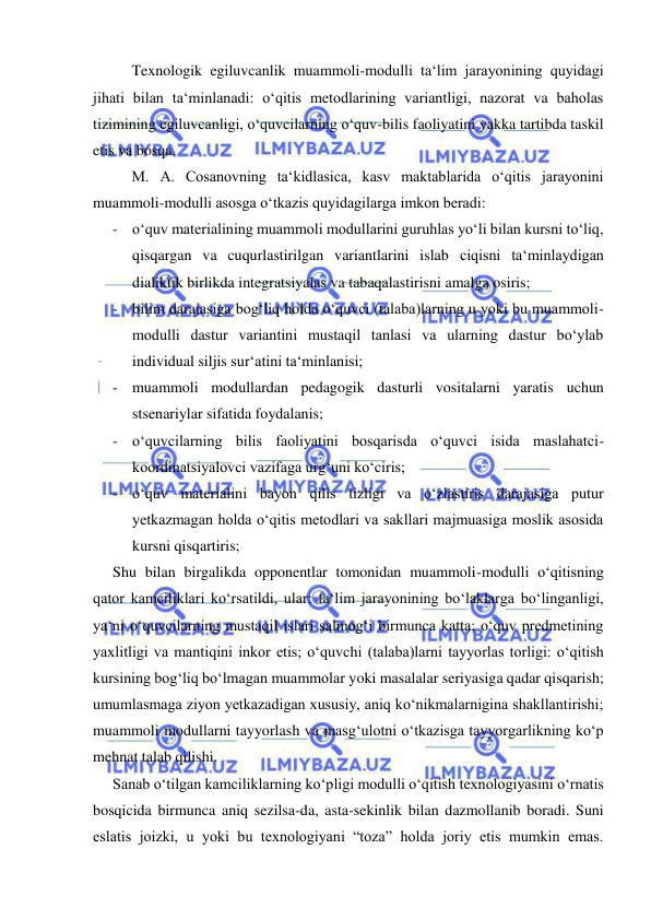  
 
Texnologik egiluvcanlik muammoli-modulli ta‘lim jarayonining quyidagi 
jihati bilan ta‘minlanadi: o‘qitis metodlarining variantligi, nazorat va baholas 
tizimining egiluvcanligi, o‘quvcilarning o‘quv-bilis faoliyatini yakka tartibda taskil 
etis va bosqa. 
M. A. Cosanovning ta‘kidlasica, kasv maktablarida o‘qitis jarayonini 
muammoli-modulli asosga o‘tkazis quyidagilarga imkon beradi: 
- o‘quv materialining muammoli modullarini guruhlas yo‘li bilan kursni to‘liq, 
qisqargan va cuqurlastirilgan variantlarini islab ciqisni ta‘minlaydigan 
dialiktik birlikda integratsiyalas va tabaqalastirisni amalga osiris; 
- bilim darajasiga bog‘liq holda o‘quvci (talaba)larning u yoki bu muammoli-
modulli dastur variantini mustaqil tanlasi va ularning dastur bo‘ylab 
individual siljis sur‘atini ta‘minlanisi; 
- muammoli modullardan pedagogik dasturli vositalarni yaratis uchun 
stsenariylar sifatida foydalanis; 
- o‘quvcilarning bilis faoliyatini bosqarisda o‘quvci isida maslahatci-
koordinatsiyalovci vazifaga urg‘uni ko‘ciris;  
- o‘quv materialini bayon qilis tizligi va o‘zlastiris darajasiga putur 
yetkazmagan holda o‘qitis metodlari va sakllari majmuasiga moslik asosida 
kursni qisqartiris; 
Shu bilan birgalikda opponentlar tomonidan muammoli-modulli o‘qitisning 
qator kamciliklari ko‘rsatildi, ular: ta‘lim jarayonining bo‘laklarga bo‘linganligi, 
ya‘ni o‘quvcilarning mustaqil islari salmog‘i birmunca katta; o‘quv predmetining 
yaxlitligi va mantiqini inkor etis; o‘quvchi (talaba)larni tayyorlas torligi: o‘qitish 
kursining bog‘liq bo‘lmagan muammolar yoki masalalar seriyasiga qadar qisqarish; 
umumlasmaga ziyon yetkazadigan xususiy, aniq ko‘nikmalarnigina shakllantirishi; 
muammoli modullarni tayyorlash va masg‘ulotni o‘tkazisga tayyorgarlikning ko‘p 
mehnat talab qilishi. 
Sanab o‘tilgan kamciliklarning ko‘pligi modulli o‘qitish texnologiyasini o‘rnatis 
bosqicida birmunca aniq sezilsa-da, asta-sekinlik bilan dazmollanib boradi. Suni 
eslatis joizki, u yoki bu texnologiyani “toza” holda joriy etis mumkin emas. 
