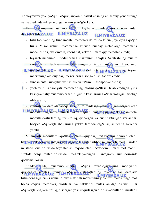  
 
Xohlaymizmi yoki yo‘qmi, o‘quv jarayonini taskil etisning an‘anaviy yondasuviga 
va mavjud didaktik jarayonga tayanisga to‘g‘ri keladi.  
Ta‘lim mazmunini muammoli-modulli loyihalas quyidagi asosiy tayanclardan 
iborat bo‘ladi: 
- bilis faoliyatining fundamental metodlari doirasida kursni joy-joyiga qo‘yib 
tuzis. Misol uchun, matematika kursida bunday metodlarga matematik 
modellastiris, aksiomatik, koordinat, vektorli, mantiqiy metodlar kiradi; 
- tayanch muammoli modullarning mazmunini aniqlas. Saralashning muhim 
sarti 
bilis 
faoliyati 
metodlarining 
printsipli 
mazmuni 
hisoblanib, 
umummadaniy va amaliy ahamiyat kasb etadi. Bu o‘qitisning tayanc 
mazmuniga oid quyidagi mezonlarni hisobga olisni taqozo etadi: 
- fundamental, uzviylik, uzluksizlik va ta‘limni insonparvarlastiris; 
- yechimi bilis faoliyati metodlarining mosini qo‘llasni talab etadigan yirik 
kasbiy-amaliy muammolarni turli guruh kasblarining o‘ziga xosligini hisobga 
olib ajratis; 
- ixtisosli va darajali tabaqalastirisni ta‘minlasga yo‘naltirilgan o‘zgaruvcan 
modullarning mazmunini tanlas va hajmini aniqlas, suningdek, muammoli-
modulli dasturlarning turli-to‘liq, qisqargan va cuqurlastirilgan variantlari 
bo‘yica o‘quvci(talaba)larning yakka tartibda olg‘a siljisi uchun saroitlar 
yaratis. 
Muammoli modullarni qo‘llas ko‘lami quyidagi tartibotlarni qamrab oladi: 
tizimli, avtonom va integratsiyalasgan. Tizimli tartibot muammoli modullaridan 
mustaqil kurs doirasida foydalanisni taqozo etadi. Avtonom – ma‘lumot moduli 
sifatida bosqa fanlar doirasida, integratsiyalangan – integrativ kurs doirasida 
qo‘llanisi lozim. 
Sunday qilib, muammoli-modulli o‘qitis texnologiyasining mohiyatini 
quyidagica izohlas mumkin: o‘quvci (talaba)larning talab etilgan darajada 
bilimdonligiga erisis uchun o‘quv materiali mazmunini yirik tuzilmalas, unga mos 
holda o‘qitis metodlari, vositalari va sakllarini tanlas amalga osirilib, ular 
o‘quvci(talaba)larni to‘liq, qisqargan yoki cuqurlasgan o‘qitis variantlarini mustaqil 
