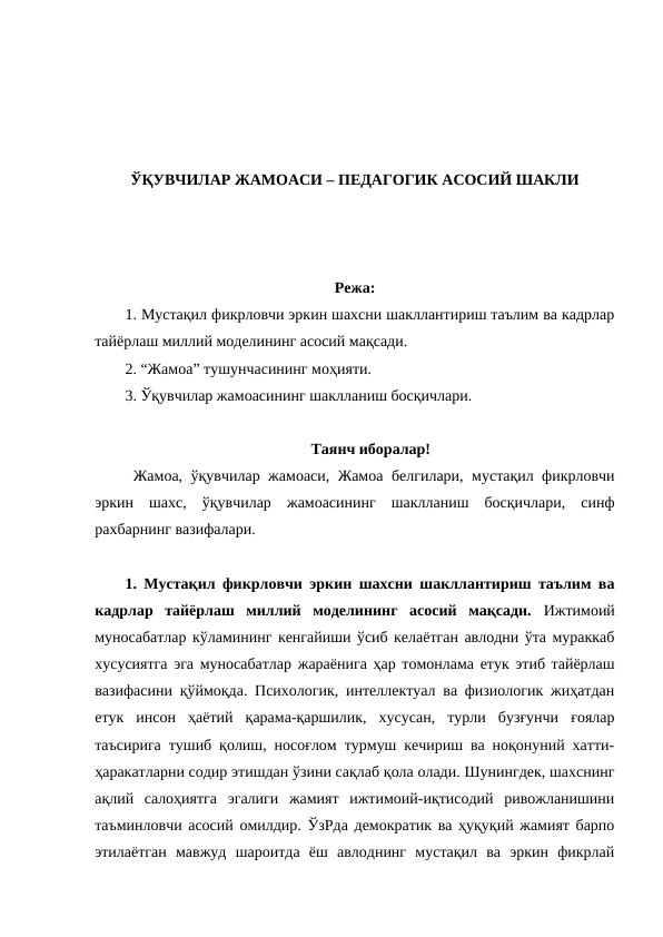 ЎҚУВЧИЛАР ЖАМОАСИ – ПЕДАГОГИК АСОСИЙ ШАКЛИ
Режа:
1. Мустақил фикрловчи эркин шахсни шакллантириш таълим ва кадрлар
тайёрлаш миллий моделининг асосий мақсади.
2. “Жамоа” тушунчасининг моҳияти.
3. Ўқувчилар жамоасининг шаклланиш босқичлари.
Таянч иборалар!
 Жамоа, ўқувчилар жамоаси, Жамоа белгилари, мустақил фикрловчи
эркин  шахс,  ўқувчилар  жамоасининг  шаклланиш  босқичлари,  синф
рахбарнинг вазифалари. 
1. Мустақил фикрловчи эркин шахсни шакллантириш таълим ва
кадрлар  тайёрлаш  миллий  моделининг  асосий  мақсади.  Ижтимоий
муносабатлар кўламининг кенгайиши ўсиб келаётган авлодни ўта мураккаб
хусусиятга эга муносабатлар жараёнига ҳар томонлама етук этиб тайёрлаш
вазифасини қўймоқда. Психологик, интеллектуал ва физиологик жиҳатдан
етук  инсон  ҳаётий  қарама-қаршилик,  хусусан,  турли  бузғунчи  ғоялар
таъсирига тушиб қолиш, носоғлом турмуш кечириш ва ноқонуний хатти-
ҳаракатларни содир этишдан ўзини сақлаб қола олади. Шунингдек, шахснинг
ақлий  салоҳиятга  эгалиги  жамият  ижтимоий-иқтисодий  ривожланишини
таъминловчи асосий омилдир. ЎзРда демократик ва ҳуқуқий жамият барпо
этилаётган  мавжуд  шароитда  ёш  авлоднинг  мустақил  ва  эркин  фикрлай
