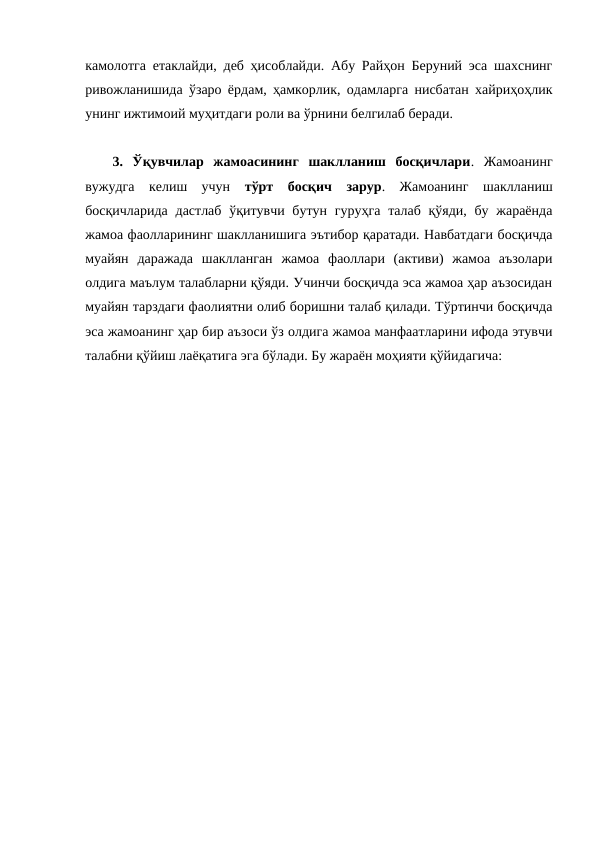 камолотга етаклайди, деб ҳисоблайди. Абу Райҳон Беруний эса шахснинг
ривожланишида ўзаро ёрдам, ҳамкорлик, одамларга нисбатан хайриҳоҳлик
унинг ижтимоий муҳитдаги роли ва ўрнини белгилаб беради.
3.  Ўқувчилар  жамоасининг  шаклланиш  босқичлари.  Жамоанинг
вужудга  келиш  учун  тўрт  босқич  зарур.  Жамоанинг  шаклланиш
босқичларида  дастлаб  ўқитувчи бутун  гуруҳга  талаб қўяди,  бу жараёнда
жамоа фаолларининг шаклланишига эътибор қаратади. Навбатдаги босқичда
муайян  даражада  шаклланган  жамоа  фаоллари  (активи)  жамоа  аъзолари
олдига маълум талабларни қўяди. Учинчи босқичда эса жамоа ҳар аъзосидан
муайян тарздаги фаолиятни олиб боришни талаб қилади. Тўртинчи босқичда
эса жамоанинг ҳар бир аъзоси ўз олдига жамоа манфаатларини ифода этувчи
талабни қўйиш лаёқатига эга бўлади. Бу жараён моҳияти қўйидагича:
