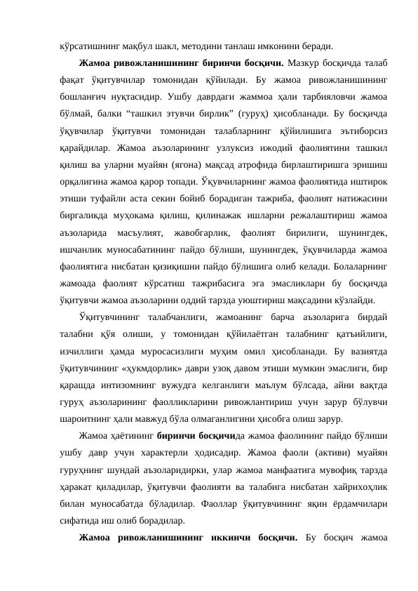 кўрсатишнинг мақбул шакл, методини танлаш имконини беради.
Жамоа ривожланишининг биринчи босқичи. Мазкур босқичда талаб
фақат  ўқитувчилар  томонидан  қўйилади.  Бу  жамоа  ривожланишининг
бошланғич нуқтасидир. Ушбу даврдаги жаммоа ҳали тарбияловчи жамоа
бўлмай, балки “ташкил этувчи бирлик” (гуруҳ) ҳисобланади. Бу босқичда
ўқувчилар  ўқитувчи  томонидан  талабларнинг  қўйилишига  эътиборсиз
қарайдилар.  Жамоа  аъзоларининг  узлуксиз  ижодий  фаолиятини  ташкил
қилиш ва уларни муайян (ягона) мақсад атрофида бирлаштиришга эришиш
орқалигина жамоа қарор топади. Ўқувчиларнинг жамоа фаолиятида иштирок
этиши туфайли аста секин бойиб борадиган тажриба, фаолият натижасини
биргаликда  муҳокама  қилиш,  қилинажак  ишларни  режалаштириш  жамоа
аъзоларида  масъулият,  жавобгарлик,  фаолият  бирилиги,  шунингдек,
ишчанлик муносабатининг пайдо бўлиши, шунингдек, ўқувчиларда жамоа
фаолиятига нисбатан қизиқишни пайдо бўлишига олиб келади. Болаларнинг
жамоада  фаолият  кўрсатиш  тажрибасига  эга  эмасликлари  бу  босқичда
ўқитувчи жамоа аъзоларини оддий тарзда уюштириш мақсадини кўзлайди.
Ўқитувчининг  талабчанлиги,  жамоанинг  барча  аъзоларига  бирдай
талабни  қўя  олиши,  у  томонидан  қўйилаётган  талабнинг  қатъийлиги,
изчиллиги  ҳамда  муросасизлиги  муҳим  омил  ҳисобланади.  Бу  вазиятда
ўқитувчининг «ҳукмдорлик» даври узоқ давом этиши мумкин эмаслиги, бир
қарашда  интизомнинг  вужудга  келганлиги  маълум  бўлсада,  айни  вақтда
гуруҳ  аъзоларининг  фаолликларини  ривожлантириш  учун  зарур  бўлувчи
шароитнинг ҳали мавжуд бўла олмаганлигини ҳисобга олиш зарур. 
Жамоа ҳаётининг биринчи босқичида жамоа фаолининг пайдо бўлиши
ушбу  давр  учун  характерли  ҳодисадир.  Жамоа  фаоли  (активи)  муайян
гуруҳнинг шундай аъзоларидирки, улар жамоа манфаатига мувофиқ тарзда
ҳаракат қиладилар, ўқитувчи фаолияти ва талабига нисбатан хайрихоҳлик
билан  муносабатда  бўладилар.  Фаоллар  ўқитувчининг  яқин  ёрдамчилари
сифатида иш олиб борадилар.
Жамоа  ривожланишининг  иккинчи  босқичи. Бу  босқич  жамоа
