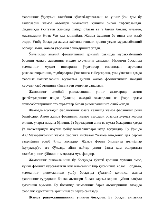 фаолининг  ўқитувчи  талабини  қўллаб-қувватлаш  ва  унинг  ўзи  ҳам  бу
талабларни  жамоа  аъзолари  зиммасига  қўйиши  билан  тафсифланади.
Эндиликда  ўқитувчи  жамоада  пайдо  бўлган  ва  у  билан  боғлиқ  муаммо,
масалаларни ёлғиз ўзи ҳал қилмайди. Жамоа фаолини бу ишга уни жалб
этади. Ушбу босқичда жамоа ҳаётини ташкил қилиш усули мураккаблашиб
боради, яъни, жамоа ўз-ўзини бошқаришга ўтади.
Ўқувчилар  амалий  фаолиятининг  доимий  равишда  мураккаблашиб
бориши мазкур даврининг муҳим хусусияти саналади. Иккинчи босқичда
жамоанинг  муҳим  ишларини  ўқувчилар  томонидан  мустақил
режалаштирилиши, тадбирларни ўтказишга тийёргарлик, уни ўтказиш ҳамда
фаолият  натижаларини  муҳокама  қилиш  жамоа  фаолиятининг  ижодий
хусусят касб этишини кўрсатувчи омиллар саналади.
Жамоанинг  ижобий  ривожланиши  унинг  аъзоларида  мотив
(рағбат)ларнинг  пайдо  бўлиши,  ижодий  ҳамкорлик  ва  ўзаро  ёрдам
муносабатларининг тез суръатлар билан ривожланишига олиб келади.
Жамоада мустақил фаолиятнинг юзага келшида жамоа фаолининг роли
беқиёсдир. Аммо жамоа фаолининг жамоа аъзолари орасида ҳурмат қозона
олиши, уларга намуна бўлиши, ўз бурчларини аниқ ва пухта бажариши ҳамда
ўз мавқеларидан ноўрин фойдаланмасликлари жуда муҳимдир. Бу ўринда
А.С.Макаренконинг жамоа фаолига нисбатан “жамоа виждони” дея берган
таърифини  эслаб  ўтиш  жоиздир.  Жамоа  фаоли  бирмунча  имтиёзлар
(ҳуқуқлар)га  эга  бўлсада,  айни  пайтда  унинг  ўзига  ҳам  оширилган
талабларнинг қўйилиши мақсадга мувофиқдир.
Жамоанинг  ривожланиши бу босқичда  тўхтаб  қолиши  мумкин  эмас,
чунки фаолият кўрсатаётган куч жамоанинг бир қисмигина холос. Борди-ю,
жамоанинг  ривожланиши  ушбу  босқичда  тўхтатиб  қолинса,  жамоа
фаолининг гуруҳнинг бошқа аъзолари билан қарама-қарши қўйиш хавфли
туғилиши  мумкин.  Бу  босқичда  жамоанинг  барча  аъзоларининг  алоҳида
фаоллик кўрсатишга эришишлари зарур саналади.
Жамоа  ривожланишининг  учинчи  босқичи. Бу  босқич  анчагина
