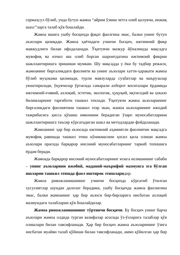 сермаҳсул бўлиб, унда бутун жамоа “айрим ўзини четга олиб қолувчи, инжиқ
шахс”ларга талаб қўя бошлайди.
Жамоа ишига ушбу босқичда фақат фаолгина эмас, балки унинг бутун
аъзолари  қизиқади.  Жамоа  ҳаётидаги  учинчи  босқич,  ижтимоий  фикр
мавжудлиги  билан  ифодаланади.  Ўқитувчи  мазкур  йўналишда  мақсадга
мувофиқ  ва  изчил  иш  олиб  борган  шароитдагина  ижтимоий  фикрни
шакллантиришга эришиши мумкин. Шу мақсадда у ёки бу тадбир режаси,
жамоанинг биргаликдаги фаолияти ва унинг аъзолари хатти-ҳаракати жамоа
бўлиб  муҳокама  қилинади,  турли  мавзуларда  суҳбатлар  ва  маърузалар
уюштирилади, ўқувчилар ўртасида самарали ахборот воситалари ёрдамида
ижтимоий-ғоявий, ахлоқий, эстетик, экологик, ҳуқуқий, иқтисодий ва ҳоказо
билимларнинг  тарғиботи  ташкил  этилади.  Ўқитувчи  жамоа  аъзоларининг
биргаликдаги фаолиятини ташкил этар экан, жамоа аъзоларининг ижодий
тажрибасига  ҳисса  қўшиш  имконини  берадиган  ўзаро  муносабатларини
шакллантиришга таъсир кўрсатадиган шакл ва методлардан фойдаланади.
Жамоанинг ҳар бир аъзосида ижтимоий аҳамиятли фаолиятни мақсадга
мувофиқ  равишда  ташкил  этиш  кўникмасини  ҳосил  қила  олиши  жамоа
аъзолари  орасида  барқарор  инсоний  муносабатларнинг  таркиб  топишига
ёрдам беради.
Жамоада барқарор инсоний муносабатларнинг юзага келишининг сабаби
–  унинг аъзоларини ижобий, маданий-маърифий мазмунга эга бўлган
ишларни ташкил этишда фаол иштирок этишларидир.
Жамоа  ривожланишининг  учинчи  босқичда  кўрсатиб  ўтилган
хусусиятлар шундан далолат берадики, ушбу босқичда  жамоа фаолигина
эмас,  балки  жамоанинг  ҳар  бир  аъзоси  бир-бирларига  нисбатан  ахлоқий
мазмундаги талабларни қўя бошлайдилар.
Жамоа ривожланишининг тўртинчи босқичи. Бу босқич унинг барча
аъзолари жамоа олдида турган вазифалар асосида ўз-ўзларига талаблар қўя
олишлари билан тавсифланади. Ҳар бир босқич жамоа аъзоларининг ўзига
нисбатан муайян талаб қўйиши билан тавсифланади, аммо қўйилган ҳар бир
