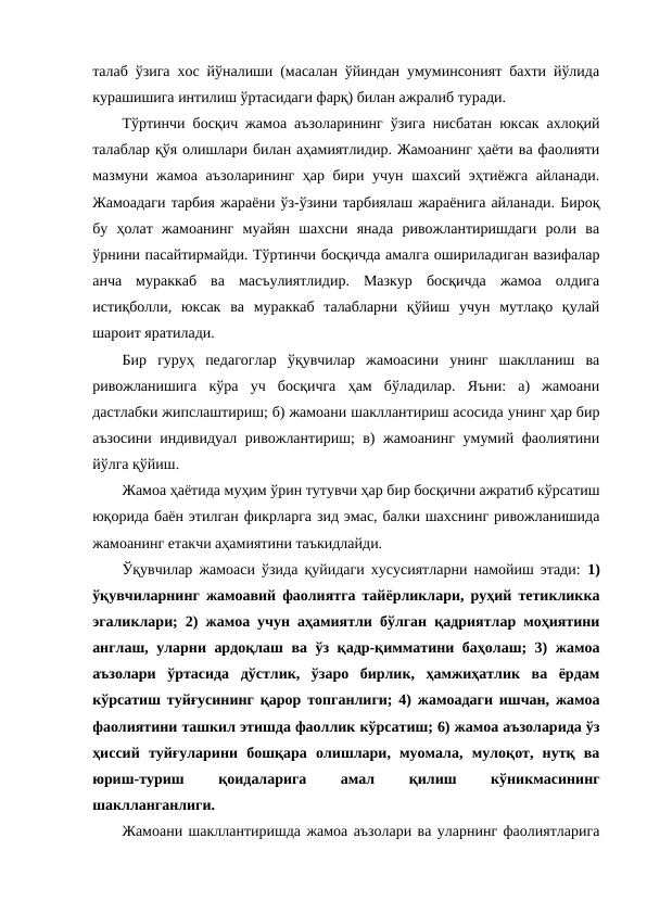 талаб ўзига хос йўналиши (масалан ўйиндан умуминсоният бахти йўлида
курашишига интилиш ўртасидаги фарқ) билан ажралиб туради.
Тўртинчи босқич жамоа аъзоларининг ўзига нисбатан юксак ахлоқий
талаблар қўя олишлари билан аҳамиятлидир. Жамоанинг ҳаёти ва фаолияти
мазмуни жамоа аъзоларининг ҳар бири учун шахсий эҳтиёжга айланади.
Жамоадаги тарбия жараёни ўз-ўзини тарбиялаш жараёнига айланади. Бироқ
бу  ҳолат  жамоанинг  муайян  шахсни  янада  ривожлантиришдаги  роли  ва
ўрнини пасайтирмайди. Тўртинчи босқичда амалга ошириладиган вазифалар
анча  мураккаб  ва  масъулиятлидир.  Мазкур  босқичда  жамоа  олдига
истиқболли,  юксак  ва  мураккаб  талабларни  қўйиш  учун  мутлақо  қулай
шароит яратилади.
Бир  гуруҳ  педагоглар  ўқувчилар  жамоасини  унинг  шаклланиш  ва
ривожланишига  кўра  уч  босқичга  ҳам  бўладилар.  Яъни:  а)  жамоани
дастлабки жипслаштириш; б) жамоани шакллантириш асосида унинг ҳар бир
аъзосини индивидуал ривожлантириш; в) жамоанинг умумий фаолиятини
йўлга қўйиш.
Жамоа ҳаётида муҳим ўрин тутувчи ҳар бир босқични ажратиб кўрсатиш
юқорида баён этилган фикрларга зид эмас, балки шахснинг ривожланишида
жамоанинг етакчи аҳамиятини таъкидлайди.
Ўқувчилар жамоаси ўзида қуйидаги хусусиятларни намойиш этади:  1)
ўқувчиларнинг жамоавий фаолиятга тайёрликлари, руҳий тетикликка
эгаликлари; 2) жамоа учун аҳамиятли бўлган қадриятлар моҳиятини
англаш, уларни ардоқлаш ва ўз қадр-қимматини баҳолаш; 3) жамоа
аъзолари  ўртасида  дўстлик,  ўзаро  бирлик,  ҳамжиҳатлик  ва  ёрдам
кўрсатиш туйғусининг қарор топганлиги; 4) жамоадаги ишчан, жамоа
фаолиятини ташкил этишда фаоллик кўрсатиш; 6) жамоа аъзоларида ўз
ҳиссий  туйғуларини  бошқара  олишлари,  муомала,  мулоқот,  нутқ  ва
юриш-туриш
 
қоидаларига
 
амал
 
қилиш
 
кўникмасининг
шаклланганлиги.
Жамоани шакллантиришда жамоа аъзолари ва уларнинг фаолиятларига
