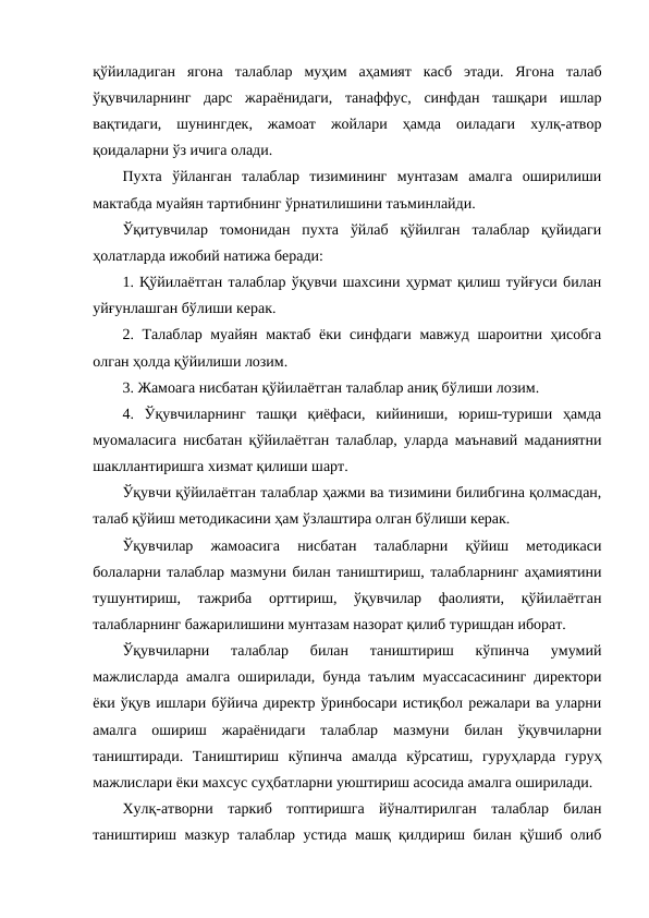 қўйиладиган  ягона  талаблар  муҳим  аҳамият  касб  этади.  Ягона  талаб
ўқувчиларнинг  дарс  жараёнидаги,  танаффус,  синфдан  ташқари  ишлар
вақтидаги,  шунингдек,  жамоат  жойлари  ҳамда  оиладаги  хулқ-атвор
қоидаларни ўз ичига олади.
Пухта  ўйланган  талаблар  тизимининг  мунтазам  амалга  оширилиши
мактабда муайян тартибнинг ўрнатилишини таъминлайди.
Ўқитувчилар  томонидан  пухта  ўйлаб  қўйилган  талаблар  қуйидаги
ҳолатларда ижобий натижа беради:
1. Қўйилаётган талаблар ўқувчи шахсини ҳурмат қилиш туйғуси билан
уйғунлашган бўлиши керак.
2. Талаблар муайян мактаб ёки синфдаги мавжуд шароитни ҳисобга
олган ҳолда қўйилиши лозим.
3. Жамоага нисбатан қўйилаётган талаблар аниқ бўлиши лозим.
4.  Ўқувчиларнинг  ташқи  қиёфаси,  кийиниши,  юриш-туриши  ҳамда
муомаласига нисбатан қўйилаётган талаблар, уларда маънавий маданиятни
шакллантиришга хизмат қилиши шарт.
Ўқувчи қўйилаётган талаблар ҳажми ва тизимини билибгина қолмасдан,
талаб қўйиш методикасини ҳам ўзлаштира олган бўлиши керак.
Ўқувчилар  жамоасига  нисбатан  талабларни  қўйиш  методикаси
болаларни талаблар мазмуни билан таништириш, талабларнинг аҳамиятини
тушунтириш,  тажриба  орттириш,  ўқувчилар  фаолияти,  қўйилаётган
талабларнинг бажарилишини мунтазам назорат қилиб туришдан иборат.
Ўқувчиларни  талаблар  билан  таништириш  кўпинча  умумий
мажлисларда амалга оширилади, бунда таълим муассасасининг директори
ёки ўқув ишлари бўйича директр ўринбосари истиқбол режалари ва уларни
амалга  ошириш  жараёнидаги  талаблар  мазмуни  билан  ўқувчиларни
таништиради.  Таништириш  кўпинча  амалда  кўрсатиш,  гуруҳларда  гуруҳ
мажлислари ёки махсус суҳбатларни уюштириш асосида амалга оширилади.
Хулқ-атворни  таркиб  топтиришга  йўналтирилган  талаблар  билан
таништириш мазкур талаблар устида машқ қилдириш билан қўшиб олиб
