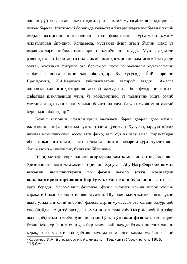 олиши рўй бераётган воқеа-ҳодисаларга шахсий муносабтини билдиришга
имкон беради. Ижтимоий борлиқда кечаётган ўзгаришларга нисбатан шахсий
нуқтаи  назарнинг  шаклланиши  шахс  фаоллигини  кўрсатувчи  муҳим
жиҳатлардан  биридир.  Қолаверса,  мустақил  фикр  эгаси  бўлган  шахс  ўз
имкониятлари,  қобилиятини  эркин  намоён  эта  олади.  Муваффақиятли
равишда олиб борилаётган таълимий ислоҳотларнинг ҳам асосий мақсади
эркин,  мустақил  фикрига  эга  баркамол  шахс  ва  малакали  мутахассисни
тарбиялаб  вояга  етказишдан  иборатдир.  Бу  хусусида  ЎзР  биринчи
Президенти,  И.А.Каримов  қуйидагиларни  эътироф  этади:  “Амалга
оширилаётган  ислоҳотларнинг  асосий мақсади ҳар бир фуқаронинг  шахс
сифатида  шаклланиши  учун,  ўз  қобилиятини,  ўз  талантини  ишга  солиб
ҳаётини янада яхшилаши, маънан бойитиши учун барча имкониятни яратиб
беришдан иборатдир”.
Комил  инсонни  шаклланириш  масаласи  барча  даврда  ҳам  муҳим
ижтимоий вазифа сифатида кун тартибига қўйилган. Хусусан, зардуштийлик
динида комилликнинг асоси эзгу фикр, эзгу сўз ва эзгу амал (ҳаракат)дан
иборат эканлиги таъкидланса, ислом таълимоти ғояларига кўра етукликнинг
бош мезони – илмлилик, билимли бўлишдир. 
Шарқ мутафаккирларининг асарларида ҳам комил инсон қиёфасининг
ёритилишига алоҳида аҳамият берилган. Хусусан, Абу Наср Форобий комил
инсонни  шакллантириш  ва  фозил  жамоа  (етук  жамият)ни
шакллантириш тарбиянинг бир бутун, яхлит икки йўналиши эканлигига
урғу  беради.  Алломанинг  фикрича,  фозил  жамият  комил  инсон  саъйи-
ҳаракати билан барпо этилиши мумкин. Шу боис мамлакатни бошқарувчи
шахс ўзида энг олий инсоний фазилатларни мужассам эта олиши зарур, деб
ҳисоблайди. “Ақл тўғрисида” номли рисоласида Абу Наср Форобий раҳбар
шахс қиёфасида намоён бўлиши лозим бўлган ўн икки фазилатни келтириб
ўтади. Мазкур фазилатлар ҳар бир замонавий шахсда ўз аксини топа олиши
керак, зеро, улар инсон ҳаётини мўътадил кечиши ҳамда муайян касбий
 Каримов И.А. Бунёдкорлик йылидан. – Тошкент: Ўзбекистон, 1996. – 
116-бет
