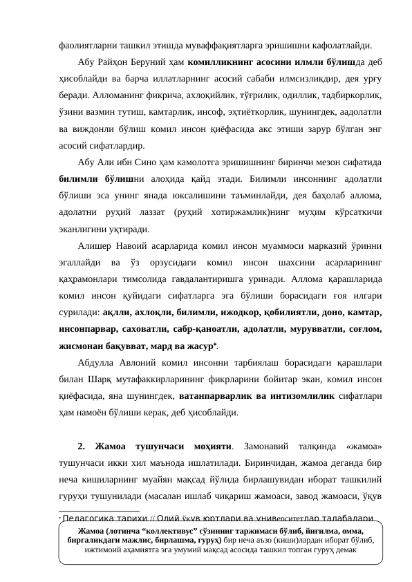 фаолиятларни ташкил этишда муваффақиятларга эришишни кафолатлайди.
Абу Райҳон Беруний ҳам комилликнинг асосини илмли бўлишда деб
ҳисоблайди ва барча иллатларнинг асосий сабаби илмсизликдир, дея урғу
беради. Алломанинг фикрича, ахлоқийлик, тўғрилик, одиллик, тадбиркорлик,
ўзини вазмин тутиш, камтарлик, инсоф, эҳтиёткорлик, шунингдек, аадолатли
ва виждонли бўлиш комил инсон қиёфасида акс этиши зарур бўлган энг
асосий сифатлардир.
Абу Али ибн Сино ҳам камолотга эришишнинг биринчи мезон сифатида
билимли  бўлишни  алоҳида  қайд  этади.  Билимли  инсоннинг  адолатли
бўлиши эса унинг янада  юксалишини таъминлайди, дея баҳолаб  аллома,
адолатни  руҳий  лаззат  (руҳий  хотиржамлик)нинг  муҳим  кўрсаткичи
эканлигини уқтиради.
Алишер Навоий асарларида комил инсон муаммоси марказий ўринни
эгаллайди  ва  ўз  орзусидаги  комил  инсон  шахсини  асарларининг
қаҳрамонлари  тимсолида  гавдалантиришга  уринади.  Аллома қарашларида
комил  инсон  қуйидаги  сифатларга  эга  бўлиши  борасидаги  ғоя  илгари
сурилади: ақлли, ахлоқли, билимли, ижодкор, қобилиятли, доно, камтар,
инсонпарвар, саховатли, сабр-қаноатли, адолатли, мурувватли, соғлом,
жисмонан бақувват, мард ва жасур.
Абдулла  Авлоний  комил  инсонни  тарбиялаш  борасидаги  қарашлари
билан Шарқ мутафаккирларининг фикрларини бойитар экан, комил инсон
қиёфасида, яна шунингдек,  ватанпарварлик  ва интизомлилик  сифатлари
ҳам намоён бўлиши керак, деб ҳисоблайди. 
2.  Жамоа  тушунчаси  моҳияти.  Замонавий  талқинда  «жамоа»
тушунчаси икки хил маънода ишлатилади. Биринчидан, жамоа деганда бир
неча кишиларнинг муайян мақсад йўлида бирлашувидан иборат ташкилий
гуруҳи тушунилади (масалан ишлаб чиқариш жамоаси, завод жамоаси, ўқув
 Педагогика тарихи // Олий ўқув юртлари ва университетлар талабалари 
учун ўқув қўлланма. К.Ҳошимов, С.Нишонова, М.Иномова, Р.Ҳасанов. – Тошкент: 
Ўқитувчи, 1996, - 191-бет
Жамоа (лотинча “коллективус” сўзининг таржимаси бўлиб, йиғилма, омма, 
биргаликдаги мажлис, бирлашма, гуруҳ) бир неча аъзо (киши)лардан иборат бўлиб, 
ижтимоий аҳамиятга эга умумий мақсад асосида ташкил топган гуруҳ демак
