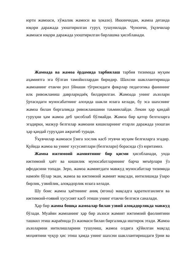 юрти  жамоаси,  хўжалик жамоси  ва  ҳоказо). Иккинчидан,  жамоа  деганда
юқори  даражада  уюштирилган  гуруҳ  тушунилади.  Чунончи,  ўқувчилар
жамоаси юқори даражада уюштирилган бирлашма ҳисобланади.
Жамоада  ва  жамоа  ёрдамида  тарбиялаш тарбия  тизимида  муҳим
аҳамиятга  эга  бўлган  тамойиллардан  биридир.  Шахсни  шакллантиришда
жамоанинг етакчи рол ўйнаши тўғрисидаги фикрлар педагогика фанининг
илк  ривожланиш  даврларидаёқ  билдирилган.  Жамоада  унинг  аъзолари
ўртасидаги муносабатнинг алоҳида шакли юзага келади, бу эса шахснинг
жамоа билан биргаликда ривожланшини таъминлайди. Лекин ҳар қандай
гуруҳни ҳам жамоа деб ҳисоблаб бўлмайди. Жамоа бир қатор белгиларга
эгадирки, мазкур белгилар жамоани кишиларнинг етарли даражада уюшган
ҳар қандай гуруҳдан ажратиб туради.
Ўқувчилар жамоаси ўзига хослик касб этувчи муҳим белгиларга эгадир.
Қуйида жамоа ва унинг хусусиятлари (белгилари) борасида сўз юритамиз.
Жамоа  ижтимоий  жамиятнинг  бир  қисми ҳисобланади,  унда
ижтимоий  ҳаёт  ва  кишилик  муносабатларининг  барча  меъёрлари  ўз
ифодасини топади. Зеро, жамоа жамиятдаги мавжуд муносабатлар тизимида
намоён бўлар экан, жамоа ва ижтимоий жамият мақсади, интилишида ўзаро
бирлик, узвийлик, алоқадорлик юзага келади.
Шу боис жамоа ҳаётининг  аниқ (ягона)  мақсадга  қаратилганлиги ва
ижтимоий-ғоявий хусусият касб этиши унинг етакчи белгиси саналади.
Ҳар бир жамоа бошқа жамоалар билан узвий алоқадорликда мавжуд
бўлади. Муайян жамоанинг ҳар бир аъзоси жамият ижтимоий фаолиятини
ташкил этиш жараёнида ўз жаомаси билан биргаликда иштирок этади. Жамоа
аъзоларини  интилишларини  тушуниш,  жамоа  олдига  қўйилган  мақсад
моҳиятини чуқур ҳис этиш ҳамда унинг шахсни шакллантиришдаги ўрни ва
