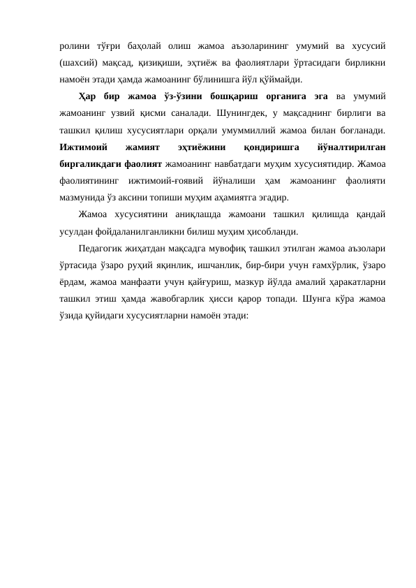 ролини  тўғри  баҳолай  олиш  жамоа  аъзоларининг  умумий  ва  хусусий
(шахсий) мақсад, қизиқиши, эҳтиёж ва фаолиятлари ўртасидаги бирликни
намоён этади ҳамда жамоанинг бўлинишга йўл қўймайди.
Ҳар  бир  жамоа  ўз-ўзини  бошқариш  органига  эга ва  умумий
жамоанинг узвий қисми саналади. Шунингдек, у мақсаднинг бирлиги ва
ташкил қилиш хусусиятлари орқали умуммиллий жамоа билан боғланади.
Ижтимоий
 жамият
 эҳтиёжини
 
қондиришга  
йўналтирилган
биргаликдаги фаолият жамоанинг навбатдаги муҳим хусусиятидир. Жамоа
фаолиятининг  ижтимоий-ғоявий  йўналиши  ҳам  жамоанинг  фаолияти
мазмунида ўз аксини топиши муҳим аҳамиятга эгадир.
Жамоа  хусусиятини  аниқлашда  жамоани  ташкил  қилишда  қандай
усулдан фойдаланилганликни билиш муҳим ҳисобланди.
Педагогик жиҳатдан мақсадга мувофиқ ташкил этилган жамоа аъзолари
ўртасида ўзаро руҳий яқинлик, ишчанлик, бир-бири учун ғамхўрлик, ўзаро
ёрдам, жамоа манфаати учун қайғуриш, мазкур йўлда амалий ҳаракатларни
ташкил этиш ҳамда жавобгарлик ҳисси қарор топади. Шунга кўра жамоа
ўзида қуйидаги хусусиятларни намоён этади:
