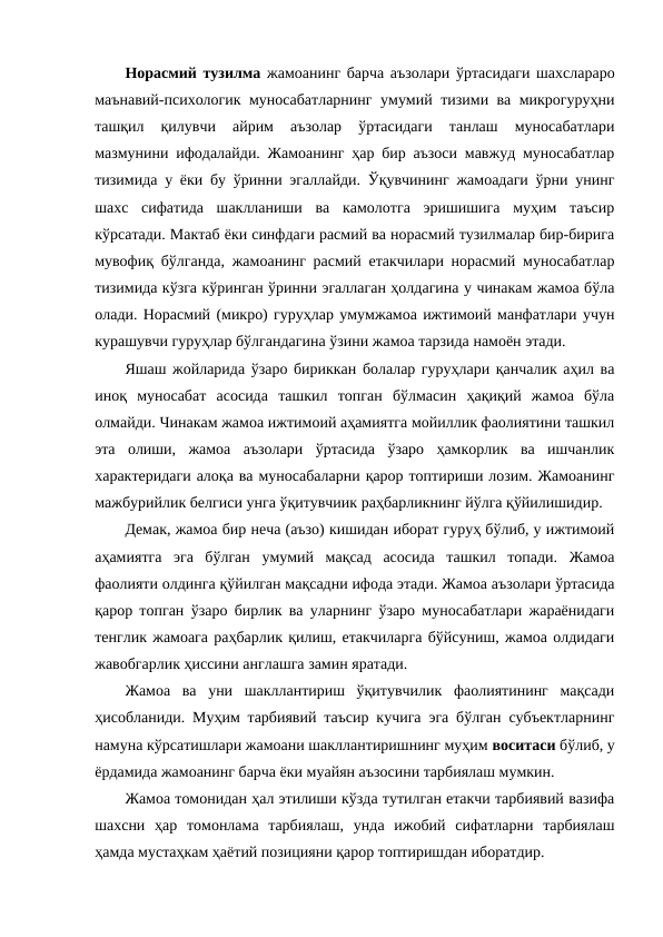 Норасмий тузилма жамоанинг барча аъзолари ўртасидаги шахслараро
маънавий-психологик муносабатларнинг умумий тизими ва микрогуруҳни
ташқил  қилувчи  айрим  аъзолар  ўртасидаги  танлаш  муносабатлари
мазмунини ифодалайди. Жамоанинг ҳар бир аъзоси мавжуд муносабатлар
тизимида у ёки бу ўринни эгаллайди. Ўқувчининг жамоадаги ўрни унинг
шахс  сифатида  шаклланиши  ва  камолотга  эришишига  муҳим  таъсир
кўрсатади. Мактаб ёки синфдаги расмий ва норасмий тузилмалар бир-бирига
мувофиқ бўлганда, жамоанинг расмий етакчилари норасмий муносабатлар
тизимида кўзга кўринган ўринни эгаллаган ҳолдагина у чинакам жамоа бўла
олади. Норасмий (микро) гуруҳлар умумжамоа ижтимоий манфатлари учун
курашувчи гуруҳлар бўлгандагина ўзини жамоа тарзида намоён этади.
Яшаш жойларида ўзаро бириккан болалар гуруҳлари қанчалик аҳил ва
иноқ  муносабат  асосида  ташкил  топган  бўлмасин  ҳақиқий  жамоа  бўла
олмайди. Чинакам жамоа ижтимоий аҳамиятга мойиллик фаолиятини ташкил
эта  олиши,  жамоа  аъзолари  ўртасида  ўзаро  ҳамкорлик  ва  ишчанлик
характеридаги алоқа ва муносабаларни қарор топтириши лозим. Жамоанинг
мажбурийлик белгиси унга ўқитувчиик раҳбарликнинг йўлга қўйилишидир.
Демак, жамоа бир неча (аъзо) кишидан иборат гуруҳ бўлиб, у ижтимоий
аҳамиятга  эга  бўлган  умумий  мақсад  асосида  ташкил  топади.  Жамоа
фаолияти олдинга қўйилган мақсадни ифода этади. Жамоа аъзолари ўртасида
қарор топган ўзаро бирлик ва уларнинг ўзаро муносабатлари жараёнидаги
тенглик жамоага раҳбарлик қилиш, етакчиларга бўйсуниш, жамоа олдидаги
жавобгарлик ҳиссини англашга замин яратади.
Жамоа  ва  уни  шакллантириш  ўқитувчилик  фаолиятининг  мақсади
ҳисобланиди. Муҳим тарбиявий таъсир кучига эга бўлган субъектларнинг
намуна кўрсатишлари жамоани шакллантиришнинг муҳим воситаси бўлиб, у
ёрдамида жамоанинг барча ёки муайян аъзосини тарбиялаш мумкин.
Жамоа томонидан ҳал этилиши кўзда тутилган етакчи тарбиявий вазифа
шахсни  ҳар  томонлама  тарбиялаш,  унда  ижобий  сифатларни  тарбиялаш
ҳамда мустаҳкам ҳаётий позицияни қарор топтиришдан иборатдир.
