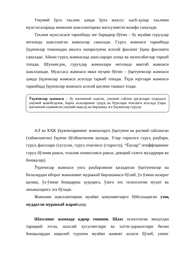 Умумий  ўрта  таълим  ҳамда  ўрта  махсус  касб-ҳунар  таълими
муассасаларида жамоани шакллантириш масъулиятли вазифа саналади.
Таълим муассасаси таркибида энг барқарор бўғин – бу муайян гуруҳлар
негизида  шаклланган  жамоалар  саналади.  Гуруҳ  жамоаси  таркибида
ўқувчилар томонидан амалга оширилувчи асосий фаолият ўқиш фаолияти
саналади. Айнан гуруҳ жамоасида шахслараро алоқа ва муносабатлар таркиб
топади.  Шунингдек,  гуруҳлар  жамоалари  негизида  мактаб  жамоаси
шаклланади. Муассаса жамоаси икки муҳим бўғин – ўқитувчилар жамоаси
ҳамда ўқувчилар жамоаси асосида таркиб топади. Ўқув юртлари жамоаси
таркибида ўқувчилар жамоаси асосий қисмни ташкил этади.
АЛ ва КҲК ўқувчиларининг жамоаларга ўқитувчи ва расмий сайланган
(тайинланган) ўқувчи йўлбошчилик қилади. Улар сирасига гуруҳ раҳбари,
гуруҳ фаоллари (хусусан, гуруҳ етакчиси (староста), “Ёшлар” итиффоқининг
гуруҳ бўлими раиси, тозалик комиссияси раиси, деворий газета муҳаррири ва
бошқалар). 
Ўқувчилар  жамоаси  унга  раҳбарликни  қиладиган  ўқитувчилар  ва
болалардан иборат жамоанинг мураккаб бирлашмаси бўлиб, ўз-ўзини назорат
қилиш,  ўз-ўзини  бошқариш  ҳуқуқига,  ўзига  хос  психологик  муҳит  ва
анъаналарига эга бўлади.
Жамоани  шакллантириш  муайян  қонуниятларга  бўйсунадиган  узоқ
муддатли мураккаб жараёндир. 
Шахснинг  жамоада  қарор  топиши.  Шахс психологик  жиҳатдан
тараққий  этган,  шахсий  хусусиятлари  ва  хатти-ҳаракатлари  билан
бошқалардан  ажралиб  турувчи  муайян  жамият  аъзоси  бўлиб,  унинг
Ўқувчилар жамоаси – бу ижтимоий аҳволи, умумий сайлов органлари олдидаги 
умумий жавобгарлик, барча аъзоларнинг ҳуқуқ ва бурчлари тенглиги асосида ўзаро 
ижтимоий аҳамиятли умумий мақсад ва бирликка эга ўқувчилар гуруҳи
