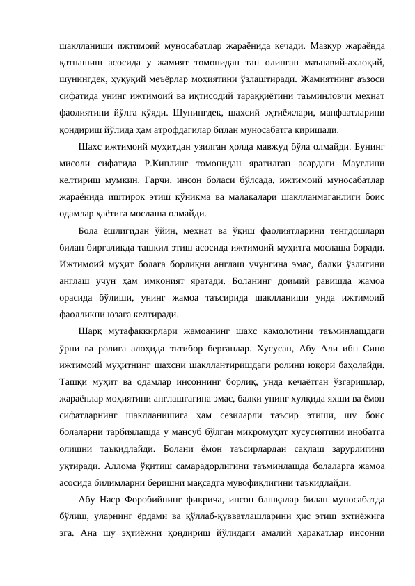 шаклланиши ижтимоий муносабатлар жараёнида кечади. Мазкур жараёнда
қатнашиш  асосида  у  жамият  томонидан  тан  олинган  маънавий-ахлоқий,
шунингдек, ҳуқуқий меъёрлар моҳиятини ўзлаштиради. Жамиятнинг аъзоси
сифатида унинг ижтимоий ва иқтисодий тараққиётини таъминловчи меҳнат
фаолиятини йўлга қўяди. Шунингдек, шахсий эҳтиёжлари, манфаатларини
қондириш йўлида ҳам атрофдагилар билан муносабатга киришади. 
Шахс ижтимоий муҳитдан узилган ҳолда мавжуд бўла олмайди. Бунинг
мисоли  сифатида  Р.Киплинг  томонидан  яратилган  асардаги  Мауглини
келтириш мумкин. Гарчи, инсон боласи бўлсада, ижтимоий муносабатлар
жараёнида иштирок этиш кўникма ва малакалари шаклланмаганлиги боис
одамлар ҳаётига мослаша олмайди. 
Бола  ёшлигидан  ўйин,  меҳнат  ва  ўқиш  фаолиятларини  тенгдошлари
билан биргаликда ташкил этиш асосида ижтимоий муҳитга мослаша боради.
Ижтимоий муҳит болага борлиқни англаш учунгина эмас, балки ўзлигини
англаш  учун  ҳам  имконият  яратади.  Боланинг  доимий  равишда  жамоа
орасида  бўлиши,  унинг  жамоа  таъсирида  шаклланиши  унда  ижтимоий
фаолликни юзага келтиради.
Шарқ  мутафаккирлари  жамоанинг  шахс  камолотини  таъминлашдаги
ўрни ва ролига алоҳида эътибор берганлар. Хусусан, Абу Али ибн Сино
ижтимоий муҳитнинг шахсни шакллантиришдаги ролини юқори баҳолайди.
Ташқи муҳит ва одамлар инсоннинг борлиқ, унда кечаётган ўзгаришлар,
жараёнлар моҳиятини англашгагина эмас, балки унинг хулқида яхши ва ёмон
сифатларнинг  шаклланишига  ҳам  сезиларли  таъсир  этиши,  шу  боис
болаларни тарбиялашда у мансуб бўлган микромуҳит хусусиятини инобатга
олишни  таъкидлайди.  Болани  ёмон  таъсирлардан  сақлаш  зарурлигини
уқтиради. Аллома ўқитиш самарадорлигини таъминлашда болаларга жамоа
асосида билимларни беришни мақсадга мувофиқлигини таъкидлайди.
Абу Наср Форобийнинг фикрича, инсон блшқалар билан муносабатда
бўлиш, уларнинг ёрдами ва қўллаб-қувватлашларини ҳис этиш эҳтиёжига
эга.  Ана  шу  эҳтиёжни  қондириш  йўлидаги  амалий  ҳаракатлар  инсонни
