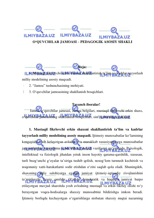  
 
 
 
 
 
O‘QUVCHILAR JAMOASI – PEDAGOGIK ASOSIY SHAKLI 
 
 
 
Reja: 
1. Mustaqil fikrlovchi erkin shaxsni shakllantirish ta’lim va kadrlar tayyorlash 
milliy modelining asosiy maqsadi. 
2. “Jamoa” tushunchasining mohiyati. 
3. O‘quvchilar jamoasining shakllanish bosqichlari. 
 
Tayanch iboralar! 
 Jamoa, o‘quvchilar jamoasi, Jamoa belgilari, mustaqil fikrlovchi erkin shaxs, 
o‘quvchilar jamoasining shakllanish bosqichlari, sinf raxbarning vazifalari.  
 
1. Mustaqil fikrlovchi erkin shaxsni shakllantirish ta’lim va kadrlar 
tayyorlash milliy modelining asosiy maqsadi. Ijtimoiy munosabatlar ko‘lamining 
kengayishi o‘sib kelayotgan avlodni o‘ta murakkab xususiyatga ega munosabatlar 
jarayoniga har tomonlama yetuk etib tayyorlash vazifasini qo‘ymoqda. Psixologik, 
intellektual va fiziologik jihatdan yetuk inson hayotiy qarama-qarshilik, xususan, 
turli buzg‘unchi g‘oyalar ta’siriga tushib qolish, nosog‘lom turmush kechirish va 
noqonuniy xatti-harakatlarni sodir etishdan o‘zini saqlab qola oladi. Shuningdek, 
shaxsning aqliy salohiyatga egaligi jamiyat ijtimoiy-iqtisodiy rivojlanishini 
ta’minlovchi asosiy omildir. O‘zRda demokratik va huquqiy jamiyat barpo 
etilayotgan mavjud sharoitda yosh avlodning mustaqil va erkin fikrlay olishi ro‘y 
berayotgan voqea-hodisalarga shaxsiy munosabtini bildirishga imkon beradi. 
Ijtimoiy borliqda kechayotgan o‘zgarishlarga nisbatan shaxsiy nuqtai nazarning 
