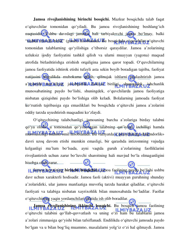  
 
Jamoa rivojlanishining birinchi bosqichi. Mazkur bosqichda talab faqat 
o‘qituvchilar tomonidan qo‘yiladi. Bu jamoa rivojlanishining boshlang‘ich 
nuqtasidir. Ushbu davrdagi jammoa hali tarbiyalovchi jamoa bo‘lmay, balki 
“tashkil etuvchi birlik” (guruh) hisoblanadi. Bu bosqichda o‘quvchilar o‘qituvchi 
tomonidan talablarning qo‘yilishiga e’tiborsiz qaraydilar. Jamoa a’zolarining 
uzluksiz ijodiy faoliyatini tashkil qilish va ularni muayyan (yagona) maqsad 
atrofida birlashtirishga erishish orqaligina jamoa qaror topadi. O‘quvchilarning 
jamoa faoliyatida ishtirok etishi tufayli asta sekin boyib boradigan tajriba, faoliyat 
natijasini birgalikda muhokama qilish, qilinajak ishlarni rejalashtirish jamoa 
a’zolarida mas’uliyat, javobgarlik, faoliyat biriligi, shuningdek, ishchanlik 
munosabatining paydo bo‘lishi, shuningdek, o‘quvchilarda jamoa faoliyatiga 
nisbatan qiziqishni paydo bo‘lishiga olib keladi. Bolalarning jamoada faoliyat 
ko‘rsatish tajribasiga ega emasliklari bu bosqichda o‘qituvchi jamoa a’zolarini 
oddiy tarzda uyushtirish maqsadini ko‘zlaydi. 
O‘qituvchining talabchanligi, jamoaning barcha a’zolariga birday talabni 
qo‘ya olishi, u tomonidan qo‘yilayotgan talabning qat’iyligi, izchilligi hamda 
murosasizligi muhim omil hisoblanadi. Bu vaziyatda o‘qituvchining «hukmdorlik» 
davri uzoq davom etishi mumkin emasligi, bir qarashda intizomning vujudga 
kelganligi ma’lum bo‘lsada, ayni vaqtda guruh a’zolarining faolliklarini 
rivojlantirish uchun zarur bo‘luvchi sharoitning hali mavjud bo‘la olmaganligini 
hisobga olish zarur.  
Jamoa hayotining birinchi bosqichida jamoa faolining paydo bo‘lishi ushbu 
davr uchun xarakterli hodisadir. Jamoa faoli (aktivi) muayyan guruhning shunday 
a’zolaridirki, ular jamoa manfaatiga muvofiq tarzda harakat qiladilar, o‘qituvchi 
faoliyati va talabiga nisbatan xayrixohlik bilan munosabatda bo‘ladilar. Faollar 
o‘qituvchining yaqin yordamchilari sifatida ish olib boradilar. 
Jamoa rivojlanishining ikkinchi bosqichi. Bu bosqich jamoa faolining 
o‘qituvchi talabini qo‘llab-quvvatlash va uning o‘zi ham bu talablarni jamoa 
a’zolari zimmasiga qo‘yishi bilan tafsiflanadi. Endilikda o‘qituvchi jamoada paydo 
bo‘lgan va u bilan bog‘liq muammo, masalalarni yolg‘iz o‘zi hal qilmaydi. Jamoa 
