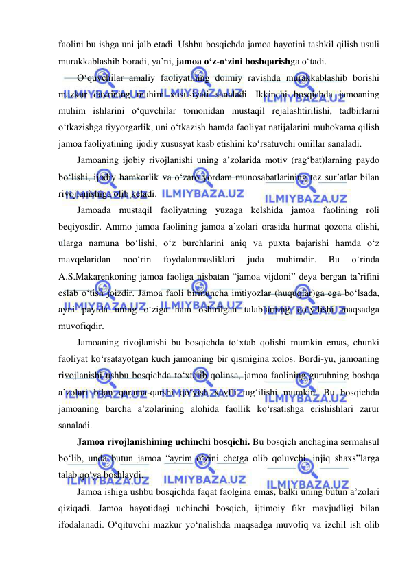  
 
faolini bu ishga uni jalb etadi. Ushbu bosqichda jamoa hayotini tashkil qilish usuli 
murakkablashib boradi, ya’ni, jamoa o‘z-o‘zini boshqarishga o‘tadi. 
O‘quvchilar amaliy faoliyatining doimiy ravishda murakkablashib borishi 
mazkur davrining muhim xususiyati sanaladi. Ikkinchi bosqichda jamoaning 
muhim ishlarini o‘quvchilar tomonidan mustaqil rejalashtirilishi, tadbirlarni 
o‘tkazishga tiyyorgarlik, uni o‘tkazish hamda faoliyat natijalarini muhokama qilish 
jamoa faoliyatining ijodiy xususyat kasb etishini ko‘rsatuvchi omillar sanaladi. 
Jamoaning ijobiy rivojlanishi uning a’zolarida motiv (rag‘bat)larning paydo 
bo‘lishi, ijodiy hamkorlik va o‘zaro yordam munosabatlarining tez sur’atlar bilan 
rivojlanishiga olib keladi. 
Jamoada mustaqil faoliyatning yuzaga kelshida jamoa faolining roli 
beqiyosdir. Ammo jamoa faolining jamoa a’zolari orasida hurmat qozona olishi, 
ularga namuna bo‘lishi, o‘z burchlarini aniq va puxta bajarishi hamda o‘z 
mavqelaridan 
noo‘rin 
foydalanmasliklari 
juda 
muhimdir. 
Bu 
o‘rinda 
A.S.Makarenkoning jamoa faoliga nisbatan “jamoa vijdoni” deya bergan ta’rifini 
eslab o‘tish joizdir. Jamoa faoli birmuncha imtiyozlar (huquqlar)ga ega bo‘lsada, 
ayni paytda uning o‘ziga ham oshirilgan talablarning qo‘yilishi maqsadga 
muvofiqdir. 
Jamoaning rivojlanishi bu bosqichda to‘xtab qolishi mumkin emas, chunki 
faoliyat ko‘rsatayotgan kuch jamoaning bir qismigina xolos. Bordi-yu, jamoaning 
rivojlanishi ushbu bosqichda to‘xtatib qolinsa, jamoa faolining guruhning boshqa 
a’zolari bilan qarama-qarshi qo‘yish xavfli tug‘ilishi mumkin. Bu bosqichda 
jamoaning barcha a’zolarining alohida faollik ko‘rsatishga erishishlari zarur 
sanaladi. 
Jamoa rivojlanishining uchinchi bosqichi. Bu bosqich anchagina sermahsul 
bo‘lib, unda butun jamoa “ayrim o‘zini chetga olib qoluvchi, injiq shaxs”larga 
talab qo‘ya boshlaydi. 
Jamoa ishiga ushbu bosqichda faqat faolgina emas, balki uning butun a’zolari 
qiziqadi. Jamoa hayotidagi uchinchi bosqich, ijtimoiy fikr mavjudligi bilan 
ifodalanadi. O‘qituvchi mazkur yo‘nalishda maqsadga muvofiq va izchil ish olib 
