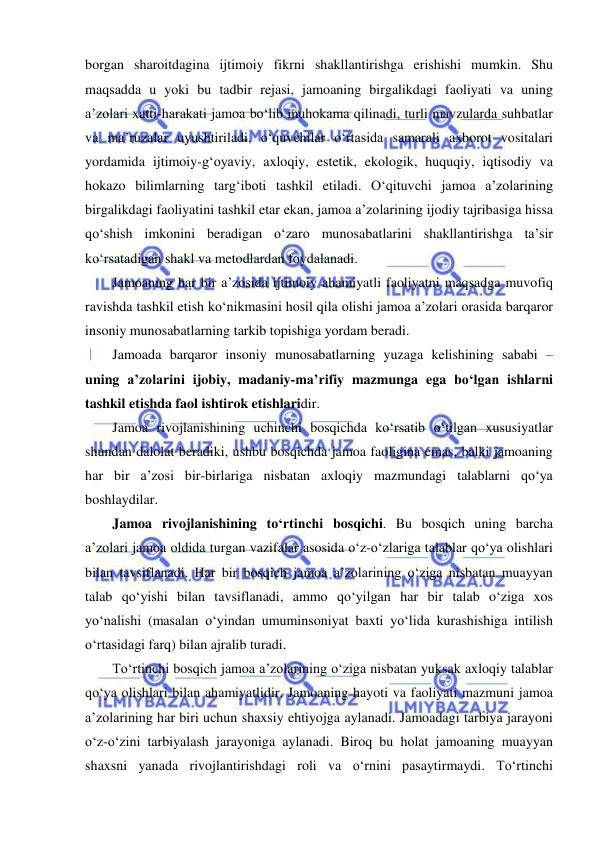  
 
borgan sharoitdagina ijtimoiy fikrni shakllantirishga erishishi mumkin. Shu 
maqsadda u yoki bu tadbir rejasi, jamoaning birgalikdagi faoliyati va uning 
a’zolari xatti-harakati jamoa bo‘lib muhokama qilinadi, turli mavzularda suhbatlar 
va ma’ruzalar uyushtiriladi, o‘quvchilar o‘rtasida samarali axborot vositalari 
yordamida ijtimoiy-g‘oyaviy, axloqiy, estetik, ekologik, huquqiy, iqtisodiy va 
hokazo bilimlarning targ‘iboti tashkil etiladi. O‘qituvchi jamoa a’zolarining 
birgalikdagi faoliyatini tashkil etar ekan, jamoa a’zolarining ijodiy tajribasiga hissa 
qo‘shish imkonini beradigan o‘zaro munosabatlarini shakllantirishga ta’sir 
ko‘rsatadigan shakl va metodlardan foydalanadi. 
Jamoaning har bir a’zosida ijtimoiy ahamiyatli faoliyatni maqsadga muvofiq 
ravishda tashkil etish ko‘nikmasini hosil qila olishi jamoa a’zolari orasida barqaror 
insoniy munosabatlarning tarkib topishiga yordam beradi. 
Jamoada barqaror insoniy munosabatlarning yuzaga kelishining sababi – 
uning a’zolarini ijobiy, madaniy-ma’rifiy mazmunga ega bo‘lgan ishlarni 
tashkil etishda faol ishtirok etishlaridir. 
Jamoa rivojlanishining uchinchi bosqichda ko‘rsatib o‘tilgan xususiyatlar 
shundan dalolat beradiki, ushbu bosqichda jamoa faoligina emas, balki jamoaning 
har bir a’zosi bir-birlariga nisbatan axloqiy mazmundagi talablarni qo‘ya 
boshlaydilar. 
Jamoa rivojlanishining to‘rtinchi bosqichi. Bu bosqich uning barcha 
a’zolari jamoa oldida turgan vazifalar asosida o‘z-o‘zlariga talablar qo‘ya olishlari 
bilan tavsiflanadi. Har bir bosqich jamoa a’zolarining o‘ziga nisbatan muayyan 
talab qo‘yishi bilan tavsiflanadi, ammo qo‘yilgan har bir talab o‘ziga xos 
yo‘nalishi (masalan o‘yindan umuminsoniyat baxti yo‘lida kurashishiga intilish 
o‘rtasidagi farq) bilan ajralib turadi. 
To‘rtinchi bosqich jamoa a’zolarining o‘ziga nisbatan yuksak axloqiy talablar 
qo‘ya olishlari bilan ahamiyatlidir. Jamoaning hayoti va faoliyati mazmuni jamoa 
a’zolarining har biri uchun shaxsiy ehtiyojga aylanadi. Jamoadagi tarbiya jarayoni 
o‘z-o‘zini tarbiyalash jarayoniga aylanadi. Biroq bu holat jamoaning muayyan 
shaxsni yanada rivojlantirishdagi roli va o‘rnini pasaytirmaydi. To‘rtinchi 
