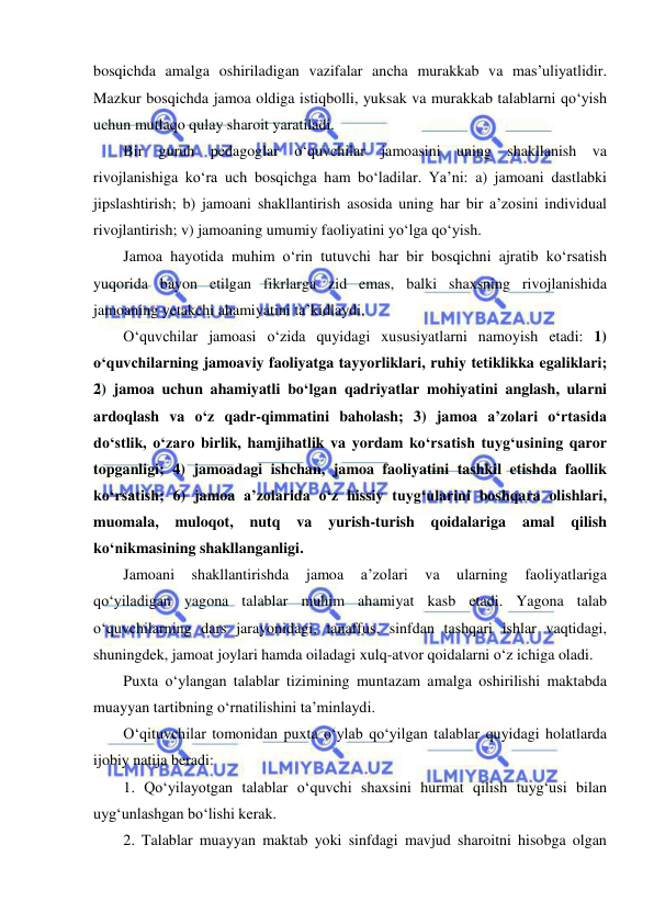  
 
bosqichda amalga oshiriladigan vazifalar ancha murakkab va mas’uliyatlidir. 
Mazkur bosqichda jamoa oldiga istiqbolli, yuksak va murakkab talablarni qo‘yish 
uchun mutlaqo qulay sharoit yaratiladi. 
Bir guruh pedagoglar o‘quvchilar jamoasini uning shakllanish va 
rivojlanishiga ko‘ra uch bosqichga ham bo‘ladilar. Ya’ni: a) jamoani dastlabki 
jipslashtirish; b) jamoani shakllantirish asosida uning har bir a’zosini individual 
rivojlantirish; v) jamoaning umumiy faoliyatini yo‘lga qo‘yish. 
Jamoa hayotida muhim o‘rin tutuvchi har bir bosqichni ajratib ko‘rsatish 
yuqorida bayon etilgan fikrlarga zid emas, balki shaxsning rivojlanishida 
jamoaning yetakchi ahamiyatini ta’kidlaydi. 
O‘quvchilar jamoasi o‘zida quyidagi xususiyatlarni namoyish etadi: 1) 
o‘quvchilarning jamoaviy faoliyatga tayyorliklari, ruhiy tetiklikka egaliklari; 
2) jamoa uchun ahamiyatli bo‘lgan qadriyatlar mohiyatini anglash, ularni 
ardoqlash va o‘z qadr-qimmatini baholash; 3) jamoa a’zolari o‘rtasida 
do‘stlik, o‘zaro birlik, hamjihatlik va yordam ko‘rsatish tuyg‘usining qaror 
topganligi; 4) jamoadagi ishchan, jamoa faoliyatini tashkil etishda faollik 
ko‘rsatish; 6) jamoa a’zolarida o‘z hissiy tuyg‘ularini boshqara olishlari, 
muomala, 
muloqot, 
nutq 
va 
yurish-turish 
qoidalariga 
amal 
qilish 
ko‘nikmasining shakllanganligi. 
Jamoani 
shakllantirishda 
jamoa 
a’zolari 
va 
ularning 
faoliyatlariga 
qo‘yiladigan yagona talablar muhim ahamiyat kasb etadi. Yagona talab 
o‘quvchilarning dars jarayonidagi, tanaffus, sinfdan tashqari ishlar vaqtidagi, 
shuningdek, jamoat joylari hamda oiladagi xulq-atvor qoidalarni o‘z ichiga oladi. 
Puxta o‘ylangan talablar tizimining muntazam amalga oshirilishi maktabda 
muayyan tartibning o‘rnatilishini ta’minlaydi. 
O‘qituvchilar tomonidan puxta o‘ylab qo‘yilgan talablar quyidagi holatlarda 
ijobiy natija beradi: 
1. Qo‘yilayotgan talablar o‘quvchi shaxsini hurmat qilish tuyg‘usi bilan 
uyg‘unlashgan bo‘lishi kerak. 
2. Talablar muayyan maktab yoki sinfdagi mavjud sharoitni hisobga olgan 
