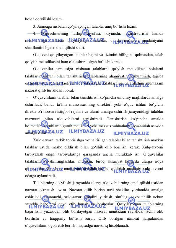  
 
holda qo‘yilishi lozim. 
3. Jamoaga nisbatan qo‘yilayotgan talablar aniq bo‘lishi lozim. 
4. 
O‘quvchilarning 
tashqi 
qiyofasi, 
kiyinishi, 
yurish-turishi 
hamda 
muomalasiga nisbatan qo‘yilayotgan talablar, ularda ma’naviy madaniyatni 
shakllantirishga xizmat qilishi shart. 
O‘quvchi qo‘yilayotgan talablar hajmi va tizimini bilibgina qolmasdan, talab 
qo‘yish metodikasini ham o‘zlashtira olgan bo‘lishi kerak. 
O‘quvchilar jamoasiga nisbatan talablarni qo‘yish metodikasi bolalarni 
talablar mazmuni bilan tanishtirish, talablarning ahamiyatini tushuntirish, tajriba 
orttirish, o‘quvchilar faoliyati, qo‘yilayotgan talablarning bajarilishini muntazam 
nazorat qilib turishdan iborat. 
O‘quvchilarni talablar bilan tanishtirish ko‘pincha umumiy majlislarda amalga 
oshiriladi, bunda ta’lim muassasasining direktori yoki o‘quv ishlari bo‘yicha 
direktr o‘rinbosari istiqbol rejalari va ularni amalga oshirish jarayonidagi talablar 
mazmuni bilan o‘quvchilarni tanishtiradi. Tanishtirish ko‘pincha amalda 
ko‘rsatish, guruhlarda guruh majlislari yoki maxsus suhbatlarni uyushtirish asosida 
amalga oshiriladi. 
Xulq-atvorni tarkib toptirishga yo‘naltirilgan talablar bilan tanishtirish mazkur 
talablar ustida mashq qildirish bilan qo‘shib olib borilishi kerak. Xulq-atvorni 
tarbiyalash ongni tarbiyalashga qaraganda ancha murakkab ish. O‘quvchilar 
talablarni yaxshi anglashlari mumkin, biroq aksariyat hollarda ularga rioya 
qilmaydilar. Shu bois muntazam ravishda mashq qildirish madaniy xulq-atvorni 
odatga aylantiradi. 
Talablarning qo‘yilishi jarayonida ularga o‘quvchilarning amal qilishi ustidan 
nazorat o‘rnatish lozim. Nazorat qilib borish turli shakllar yordamida amalga 
oshiriladi, chunonchi, xulq-atvor jurnalini yuritish, sinfdagi navbatchilik uchun 
stendda baholarni qayd etib borish va boshqalar. Qo‘yilayotgan talablarning 
bajarilishi yuzasidan olib borilayotgan nazorat muntazam ravishda, izchil olib 
borilishi va haqqoniy bo‘lishi zarur. Olib borilgan nazorat natijalaridan 
o‘quvchilarni ogoh etib borish maqsadga muvofiq hisoblanadi. 
