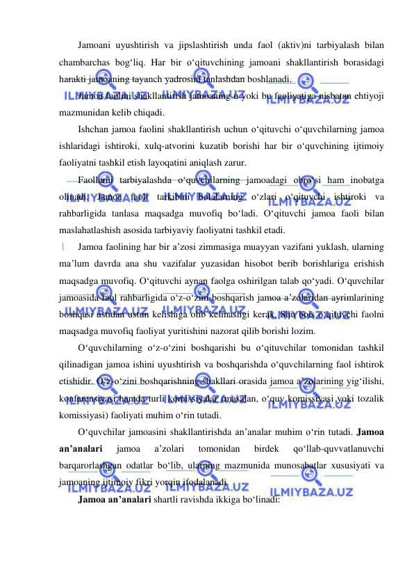  
 
Jamoani uyushtirish va jipslashtirish unda faol (aktiv)ni tarbiyalash bilan 
chambarchas bog‘liq. Har bir o‘qituvchining jamoani shakllantirish borasidagi 
harakti jamoaning tayanch yadrosini tanlashdan boshlanadi. 
Jamoa faolini shakllantirish jamoaning u yoki bu faoliyatiga nisbatan ehtiyoji 
mazmunidan kelib chiqadi. 
Ishchan jamoa faolini shakllantirish uchun o‘qituvchi o‘quvchilarning jamoa 
ishlaridagi ishtiroki, xulq-atvorini kuzatib borishi har bir o‘quvchining ijtimoiy 
faoliyatni tashkil etish layoqatini aniqlash zarur. 
Faollarni tarbiyalashda o‘quvchilarning jamoadagi obro‘si ham inobatga 
olinadi. Jamoa faoli tarkibini bolalarning o‘zlari o‘qituvchi ishtiroki va 
rahbarligida tanlasa maqsadga muvofiq bo‘ladi. O‘qituvchi jamoa faoli bilan 
maslahatlashish asosida tarbiyaviy faoliyatni tashkil etadi. 
Jamoa faolining har bir a’zosi zimmasiga muayyan vazifani yuklash, ularning 
ma’lum davrda ana shu vazifalar yuzasidan hisobot berib borishlariga erishish 
maqsadga muvofiq. O‘qituvchi aynan faolga oshirilgan talab qo‘yadi. O‘quvchilar 
jamoasida faol rahbarligida o‘z-o‘zini boshqarish jamoa a’zolaridan ayrimlarining 
boshqasi ustidan ustun kelishiga olib kelmasligi kerak. Shu bois o‘qituvchi faolni 
maqsadga muvofiq faoliyat yuritishini nazorat qilib borishi lozim. 
O‘quvchilarning o‘z-o‘zini boshqarishi bu o‘qituvchilar tomonidan tashkil 
qilinadigan jamoa ishini uyushtirish va boshqarishda o‘quvchilarning faol ishtirok 
etishidir. O‘z-o‘zini boshqarishning shakllari orasida jamoa a’zolarining yig‘ilishi, 
konferensiyasi hamda turli komissiyalar (masalan, o‘quv komissiyasi yoki tozalik 
komissiyasi) faoliyati muhim o‘rin tutadi. 
O‘quvchilar jamoasini shakllantirishda an’analar muhim o‘rin tutadi. Jamoa 
an’analari 
jamoa 
a’zolari 
tomonidan 
birdek 
qo‘llab-quvvatlanuvchi 
barqarorlashgan odatlar bo‘lib, ularning mazmunida munosabatlar xususiyati va 
jamoaning ijtimoiy fikri yorqin ifodalanadi. 
Jamoa an’analari shartli ravishda ikkiga bo‘linadi: 
 
 
