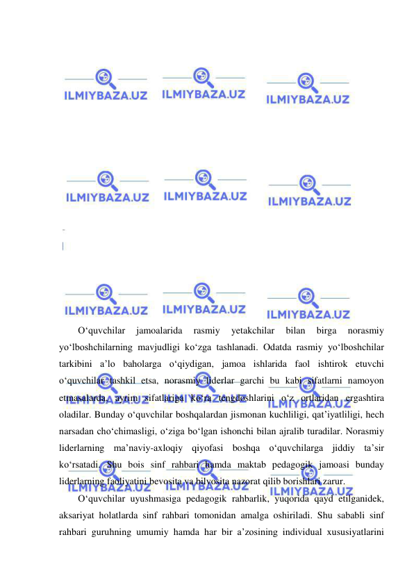  
 
 
 
 
 
 
 
 
 
 
 
 
 
 
 
 
 
 
O‘quvchilar 
jamoalarida 
rasmiy 
yetakchilar 
bilan 
birga 
norasmiy 
yo‘lboshchilarning mavjudligi ko‘zga tashlanadi. Odatda rasmiy yo‘lboshchilar 
tarkibini a’lo baholarga o‘qiydigan, jamoa ishlarida faol ishtirok etuvchi 
o‘quvchilar tashkil etsa, norasmiy liderlar garchi bu kabi sifatlarni namoyon 
etmasalarda, ayrim sifatlariga ko‘ra tengdoshlarini o‘z ortlaridan ergashtira 
oladilar. Bunday o‘quvchilar boshqalardan jismonan kuchliligi, qat’iyatliligi, hech 
narsadan cho‘chimasligi, o‘ziga bo‘lgan ishonchi bilan ajralib turadilar. Norasmiy 
liderlarning ma’naviy-axloqiy qiyofasi boshqa o‘quvchilarga jiddiy ta’sir 
ko‘rsatadi. Shu bois sinf rahbari hamda maktab pedagogik jamoasi bunday 
liderlarning faoliyatini bevosita va bilvosita nazorat qilib borishlari zarur. 
O‘quvchilar uyushmasiga pedagogik rahbarlik, yuqorida qayd etilganidek, 
aksariyat holatlarda sinf rahbari tomonidan amalga oshiriladi. Shu sababli sinf 
rahbari guruhning umumiy hamda har bir a’zosining individual xususiyatlarini 
