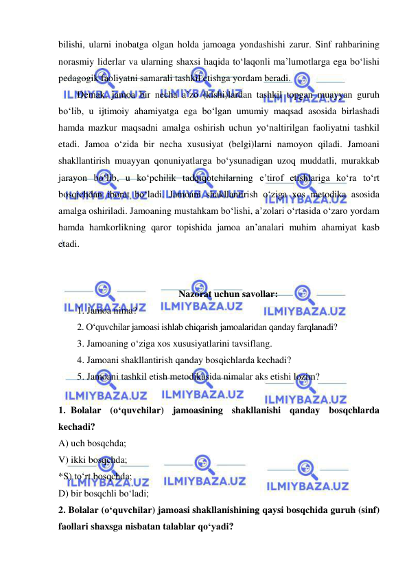  
 
bilishi, ularni inobatga olgan holda jamoaga yondashishi zarur. Sinf rahbarining 
norasmiy liderlar va ularning shaxsi haqida to‘laqonli ma’lumotlarga ega bo‘lishi 
pedagogik faoliyatni samarali tashkil etishga yordam beradi. 
Demak, jamoa bir necha a’zo (kishi)lardan tashkil topgan muayyan guruh 
bo‘lib, u ijtimoiy ahamiyatga ega bo‘lgan umumiy maqsad asosida birlashadi 
hamda mazkur maqsadni amalga oshirish uchun yo‘naltirilgan faoliyatni tashkil 
etadi. Jamoa o‘zida bir necha xususiyat (belgi)larni namoyon qiladi. Jamoani 
shakllantirish muayyan qonuniyatlarga bo‘ysunadigan uzoq muddatli, murakkab 
jarayon bo‘lib, u ko‘pchilik tadqiqotchilarning e’tirof etishlariga ko‘ra to‘rt 
bosqichdan iborat bo‘ladi. Jamoani shakllantirish o‘ziga xos metodika asosida 
amalga oshiriladi. Jamoaning mustahkam bo‘lishi, a’zolari o‘rtasida o‘zaro yordam 
hamda hamkorlikning qaror topishida jamoa an’analari muhim ahamiyat kasb 
etadi.  
 
 
Nazorat uchun savollar: 
1. Jamoa nima? 
2. O‘quvchilar jamoasi ishlab chiqarish jamoalaridan qanday farqlanadi? 
3. Jamoaning o‘ziga xos xususiyatlarini tavsiflang.  
4. Jamoani shakllantirish qanday bosqichlarda kechadi?  
5. Jamoani tashkil etish metodikasida nimalar aks etishi lozim? 
 
1. Bolalar (o‘quvchilar) jamoasining shakllanishi qanday bosqchlarda 
kechadi? 
A) uch bosqchda; 
V) ikki bosqchda; 
*S) to‘rt bosqchda; 
D) bir bosqchli bo‘ladi; 
2. Bolalar (o‘quvchilar) jamoasi shakllanishining qaysi bosqchida guruh (sinf) 
faollari shaxsga nisbatan talablar qo‘yadi? 
