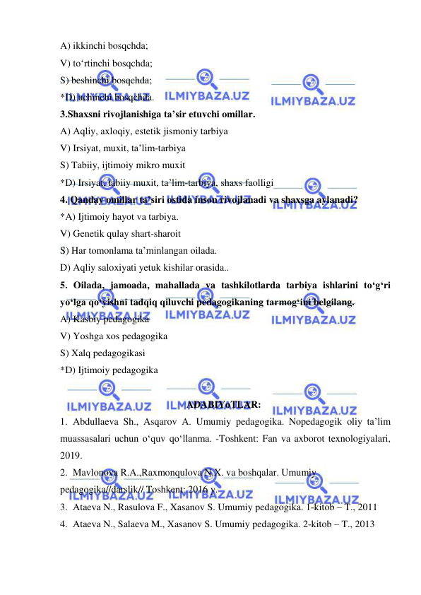  
 
A) ikkinchi bosqchda; 
V) to‘rtinchi bosqchda; 
S) beshinchi bosqchda; 
*D) uchinchi bosqchda. 
3.Shaxsni rivojlanishiga ta’sir etuvchi omillar. 
A) Aqliy, axloqiy, estetik jismoniy tarbiya 
V) Irsiyat, muxit, ta’lim-tarbiya 
S) Tabiiy, ijtimoiy mikro muxit 
*D) Irsiyat, tabiiy muxit, ta’lim-tarbiya, shaxs faolligi 
4. Qanday omillar ta’siri ostida inson rivojlanadi va shaxsga aylanadi? 
*A) Ijtimoiy hayot va tarbiya. 
V) Genetik qulay shart-sharoit 
S) Har tomonlama ta’minlangan oilada. 
D) Aqliy saloxiyati yetuk kishilar orasida.. 
5. Oilada, jamoada, mahallada va tashkilotlarda tarbiya ishlarini to‘g‘ri 
yo‘lga qo‘yishni tadqiq qiluvchi pedagogikaning tarmog‘ini belgilang. 
A) Kasbiy pedagogika 
V) Yoshga xos pedagogika 
S) Xalq pedagogikasi 
*D) Ijtimoiy pedagogika 
 
ADABIYoTLAR: 
1. Abdullaeva Sh., Asqarov A. Umumiy pedagogika. Nopedagogik oliy ta’lim 
muassasalari uchun o‘quv qo‘llanma. -Toshkent: Fan va axborot texnologiyalari, 
2019.  
2. Mavlonova R.A.,Raxmonqulova N.X. va boshqalar. Umumiy 
pedagogika//darslik// Toshkent: 2016 y.  
3. Ataeva N., Rasulova F., Xasanov S. Umumiy pedagogika. 1-kitob – T., 2011  
4. Ataeva N., Salaeva M., Xasanov S. Umumiy pedagogika. 2-kitob – T., 2013 
