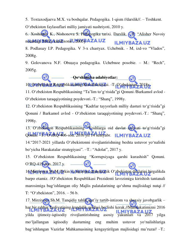  
 
5. Toxtaxodjaeva M.X. va boshqalar. Pedagogika. 1-qism //darslik//. – Toshkent. 
O‘zbekiston faylasuflari milliy jamiyati nashriyoti, 2010 y.  
6. Xoshimov K., Nishonova S. Pedagogika tarixi. Darslik. – T: “Alisher Navoiy 
nomidagi Milliy kutubxona”, 2005y 
8. Podlasыy I.P. Pedagogika. V 3-x chastyax. Uchebnik. - M, izd-vo “Vlados”, 
2008g. 
9. Golovanova N.F. Obщaya pedagogika. Uchebnoe posobie. – M.: “Rech”, 
2005g.  
Qo‘shimcha adabiyotlar: 
10. O‘zbekiston Respublikasining Konstitutsiyasi. -T: O‘zbekiston, 2018y.  
11. O‘zbekiston Respublikasining “Ta’lim to‘g‘risida”gi Qonuni /Barkamol avlod - 
O‘zbekiston taraqqiyotining poydevori.-T.: “Sharq”, 1998y. 
12. O‘zbekiston Respublikasining “Kadrlar tayyorlash milliy dasturi to‘g‘risida”gi 
Qonuni / Barkamol avlod - O‘zbekiston taraqqiyotining poydevori.-T.: “Sharq”, 
1998y. 
13. O‘zbekiston Respublikasining “Yoshlarga oid davlat siyosati to‘g‘risida”gi 
Qonun. –T.: O‘zRQ-406-son. 2016 yil 14 sentyabr. 
14.“2017-2021 yillarda O‘zbekistonni rivojlantirishning beshta ustuvor yo‘nalishi 
bo‘yicha Harakatalar strategiyasi”. –T.: “Adolat”, 2017 y. 
15. O‘zbekiston Respublikasining “Korrupsiyaga qarshi kurashish” Qonuni. 
O‘RQ-419-son. 2017 y.  
16.Mirziyoev Sh.M. Erkin va faravon, demokratik O‘zbekiston davlatini birgalikda 
barpo etamiz. //O‘zbekiston Respublikasi Prezidenti lavozimiga kirishish tantanali 
marosimiga bag‘ishlangan oliy Majlis palatalarining qo‘shma majlisidagi nutqi // 
T: “O‘zbekiston”, 2016. – 56 b. 
17. Mirziyoev Sh.M. Tanqidiy tahlil, qat’iy tartib-intizom va shaxsiy javobgarlik – 
har bir rahbar faoliyatining kundalik qoidasi bo‘lishi kerak.//Mamlakatimizni 2016 
yilda ijtimoiy-iqtisodiy rivojlantirishning asosiy yakunlari va 2017 yilga 
mo‘ljallangan 
iqtisodiy 
dasturning 
eng 
muhim 
ustuvor 
yo‘nalishlariga 
bag‘ishlangan Vazirlar Mahkamasining kengaytirilgan majlisidagi ma’ruza// –T.: 
