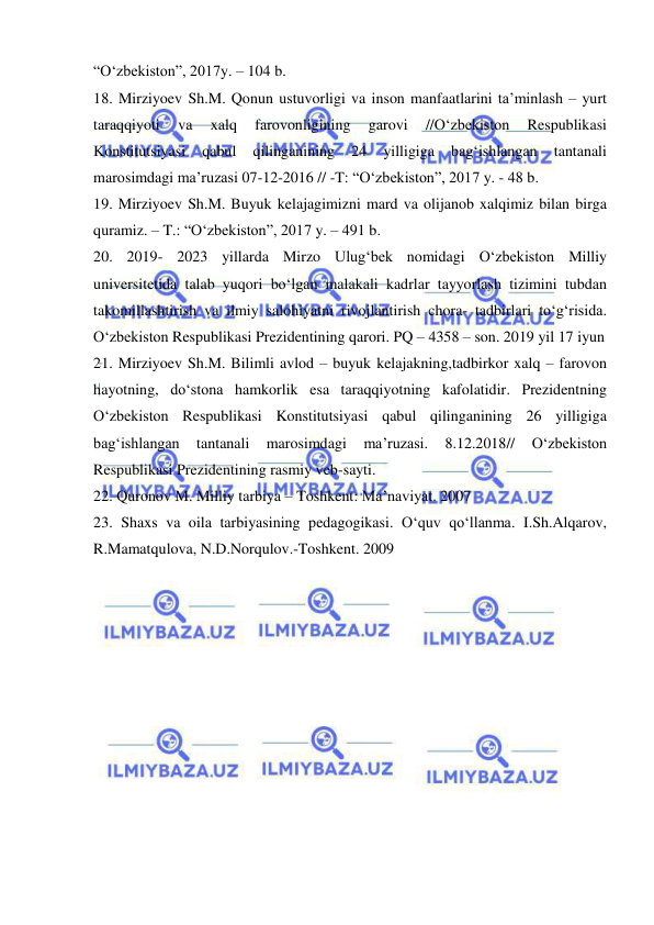  
 
“O‘zbekiston”, 2017y. – 104 b. 
18. Mirziyoev Sh.M. Qonun ustuvorligi va inson manfaatlarini ta’minlash – yurt 
taraqqiyoti 
va 
xalq 
farovonligining 
garovi 
//O‘zbekiston 
Respublikasi 
Konstitutsiyasi 
qabul 
qilinganining 
24 
yilligiga 
bag‘ishlangan 
tantanali 
marosimdagi ma’ruzasi 07-12-2016 // -T: “O‘zbekiston”, 2017 y. - 48 b. 
19. Mirziyoev Sh.M. Buyuk kelajagimizni mard va olijanob xalqimiz bilan birga 
quramiz. – T.: “O‘zbekiston”, 2017 y. – 491 b. 
20. 2019- 2023 yillarda Mirzo Ulug‘bek nomidagi O‘zbekiston Milliy 
universitetida talab yuqori bo‘lgan malakali kadrlar tayyorlash tizimini tubdan 
takomillashtirish va ilmiy salohiyatni rivojlantirish chora- tadbirlari to‘g‘risida. 
O‘zbekiston Respublikasi Prezidentining qarori. PQ – 4358 – son. 2019 yil 17 iyun 
21. Mirziyoev Sh.M. Bilimli avlod – buyuk kelajakning,tadbirkor xalq – farovon 
hayotning, do‘stona hamkorlik esa taraqqiyotning kafolatidir. Prezidentning 
O‘zbekiston Respublikasi Konstitutsiyasi qabul qilinganining 26 yilligiga 
bag‘ishlangan 
tantanali 
marosimdagi 
ma’ruzasi. 
8.12.2018// 
O‘zbekiston 
Respublikasi Prezidentining rasmiy veb-sayti. 
22. Quronov M. Milliy tarbiya – Toshkent: Ma’naviyat. 2007 
23. Shaxs va oila tarbiyasining pedagogikasi. O‘quv qo‘llanma. I.Sh.Alqarov, 
R.Mamatqulova, N.D.Norqulov.-Toshkent. 2009 
 
 
