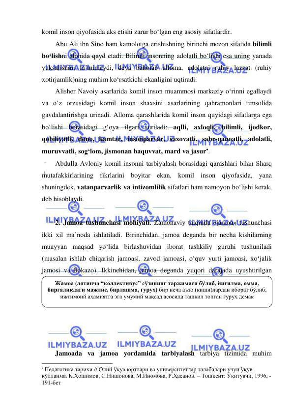  
 
komil inson qiyofasida aks etishi zarur bo‘lgan eng asosiy sifatlardir. 
Abu Ali ibn Sino ham kamolotga erishishning birinchi mezon sifatida bilimli 
bo‘lishni alohida qayd etadi. Bilimli insonning adolatli bo‘lishi esa uning yanada 
yuksalishini ta’minlaydi, deya baholab alloma, adolatni ruhiy lazzat (ruhiy 
xotirjamlik)ning muhim ko‘rsatkichi ekanligini uqtiradi. 
Alisher Navoiy asarlarida komil inson muammosi markaziy o‘rinni egallaydi 
va o‘z orzusidagi komil inson shaxsini asarlarining qahramonlari timsolida 
gavdalantirishga urinadi. Alloma qarashlarida komil inson quyidagi sifatlarga ega 
bo‘lishi borasidagi g‘oya ilgari suriladi: aqlli, axloqli, bilimli, ijodkor, 
qobiliyatli, dono, kamtar, insonparvar, saxovatli, sabr-qanoatli, adolatli, 
muruvvatli, sog‘lom, jismonan baquvvat, mard va jasur. 
Abdulla Avloniy komil insonni tarbiyalash borasidagi qarashlari bilan Sharq 
mutafakkirlarining fikrlarini boyitar ekan, komil inson qiyofasida, yana 
shuningdek, vatanparvarlik va intizomlilik sifatlari ham namoyon bo‘lishi kerak, 
deb hisoblaydi.  
 
2. Jamoa tushunchasi mohiyati. Zamonaviy talqinda «jamoa» tushunchasi 
ikki xil ma’noda ishlatiladi. Birinchidan, jamoa deganda bir necha kishilarning 
muayyan maqsad yo‘lida birlashuvidan iborat tashkiliy guruhi tushuniladi 
(masalan ishlab chiqarish jamoasi, zavod jamoasi, o‘quv yurti jamoasi, xo‘jalik 
jamosi va hokazo). Ikkinchidan, jamoa deganda yuqori darajada uyushtirilgan 
guruh tushuniladi. Chunonchi, o‘quvchilar jamoasi yuqori darajada uyushtirilgan 
birlashma hisoblanadi. 
 
 
 
Jamoada va jamoa yordamida tarbiyalash tarbiya tizimida muhim 
                                                                 
 Педагогика тарихи // Олий ўқув юртлари ва университетлар талабалари учун ўқув 
қўлланма. К.Ҳошимов, С.Нишонова, М.Иномова, Р.Ҳасанов. – Тошкент: Ўқитувчи, 1996, - 
191-бет 
Жамоа (лотинча “коллективус” сўзининг таржимаси бўлиб, йиғилма, омма, 
биргаликдаги мажлис, бирлашма, гуруҳ) бир неча аъзо (киши)лардан иборат бўлиб, 
ижтимоий аҳамиятга эга умумий мақсад асосида ташкил топган гуруҳ демак 
 
