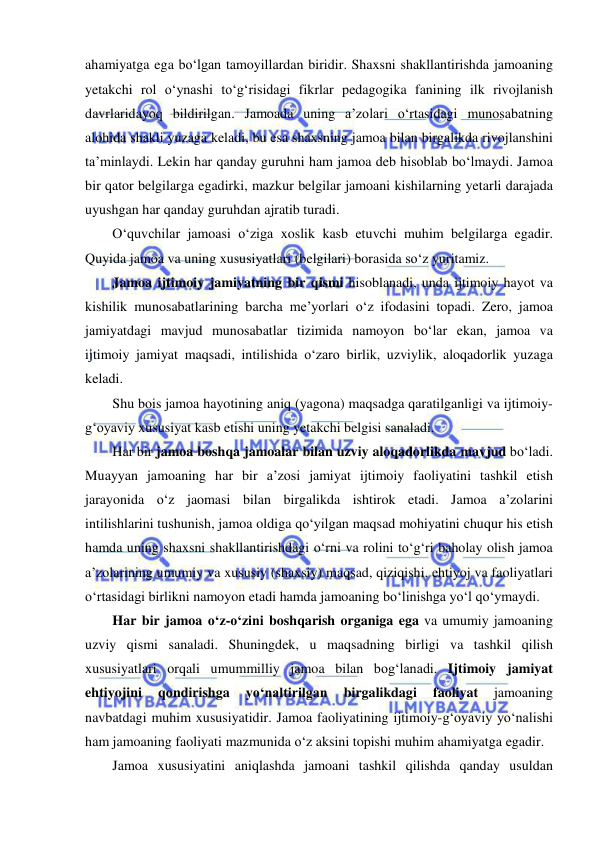  
 
ahamiyatga ega bo‘lgan tamoyillardan biridir. Shaxsni shakllantirishda jamoaning 
yetakchi rol o‘ynashi to‘g‘risidagi fikrlar pedagogika fanining ilk rivojlanish 
davrlaridayoq bildirilgan. Jamoada uning a’zolari o‘rtasidagi munosabatning 
alohida shakli yuzaga keladi, bu esa shaxsning jamoa bilan birgalikda rivojlanshini 
ta’minlaydi. Lekin har qanday guruhni ham jamoa deb hisoblab bo‘lmaydi. Jamoa 
bir qator belgilarga egadirki, mazkur belgilar jamoani kishilarning yetarli darajada 
uyushgan har qanday guruhdan ajratib turadi. 
O‘quvchilar jamoasi o‘ziga xoslik kasb etuvchi muhim belgilarga egadir. 
Quyida jamoa va uning xususiyatlari (belgilari) borasida so‘z yuritamiz. 
Jamoa ijtimoiy jamiyatning bir qismi hisoblanadi, unda ijtimoiy hayot va 
kishilik munosabatlarining barcha me’yorlari o‘z ifodasini topadi. Zero, jamoa 
jamiyatdagi mavjud munosabatlar tizimida namoyon bo‘lar ekan, jamoa va 
ijtimoiy jamiyat maqsadi, intilishida o‘zaro birlik, uzviylik, aloqadorlik yuzaga 
keladi. 
Shu bois jamoa hayotining aniq (yagona) maqsadga qaratilganligi va ijtimoiy-
g‘oyaviy xususiyat kasb etishi uning yetakchi belgisi sanaladi. 
Har bir jamoa boshqa jamoalar bilan uzviy aloqadorlikda mavjud bo‘ladi. 
Muayyan jamoaning har bir a’zosi jamiyat ijtimoiy faoliyatini tashkil etish 
jarayonida o‘z jaomasi bilan birgalikda ishtirok etadi. Jamoa a’zolarini 
intilishlarini tushunish, jamoa oldiga qo‘yilgan maqsad mohiyatini chuqur his etish 
hamda uning shaxsni shakllantirishdagi o‘rni va rolini to‘g‘ri baholay olish jamoa 
a’zolarining umumiy va xususiy (shaxsiy) maqsad, qiziqishi, ehtiyoj va faoliyatlari 
o‘rtasidagi birlikni namoyon etadi hamda jamoaning bo‘linishga yo‘l qo‘ymaydi. 
Har bir jamoa o‘z-o‘zini boshqarish organiga ega va umumiy jamoaning 
uzviy qismi sanaladi. Shuningdek, u maqsadning birligi va tashkil qilish 
xususiyatlari orqali umummilliy jamoa bilan bog‘lanadi. Ijtimoiy jamiyat 
ehtiyojini 
qondirishga 
yo‘naltirilgan 
birgalikdagi 
faoliyat 
jamoaning 
navbatdagi muhim xususiyatidir. Jamoa faoliyatining ijtimoiy-g‘oyaviy yo‘nalishi 
ham jamoaning faoliyati mazmunida o‘z aksini topishi muhim ahamiyatga egadir. 
Jamoa xususiyatini aniqlashda jamoani tashkil qilishda qanday usuldan 
