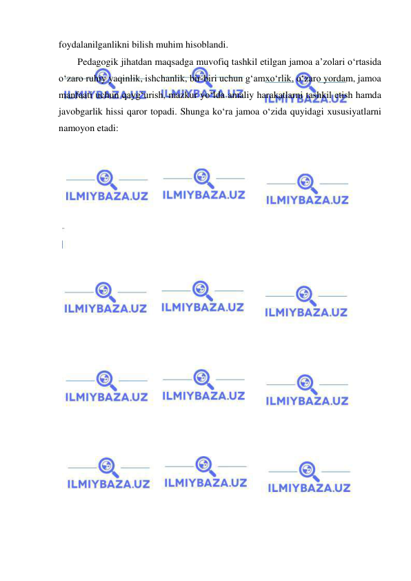  
 
foydalanilganlikni bilish muhim hisoblandi. 
Pedagogik jihatdan maqsadga muvofiq tashkil etilgan jamoa a’zolari o‘rtasida 
o‘zaro ruhiy yaqinlik, ishchanlik, bir-biri uchun g‘amxo‘rlik, o‘zaro yordam, jamoa 
manfaati uchun qayg‘urish, mazkur yo‘lda amaliy harakatlarni tashkil etish hamda 
javobgarlik hissi qaror topadi. Shunga ko‘ra jamoa o‘zida quyidagi xususiyatlarni 
namoyon etadi: 
