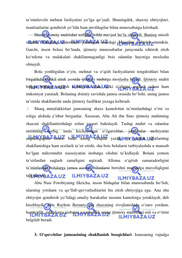  
 
ta’minlovchi mehnat faoliyatini yo‘lga qo‘yadi. Shuningdek, shaxsiy ehtiyojlari, 
manfaatlarini qondirish yo‘lida ham atrofdagilar bilan munosabatga kirishadi.  
Shaxs ijtimoiy muhitdan uzilgan holda mavjud bo‘la olmaydi. Buning misoli 
sifatida R.Kipling tomonidan yaratilgan asardagi Mauglini keltirish mumkin. 
Garchi, inson bolasi bo‘lsada, ijtimoiy munosabatlar jarayonida ishtirok etish 
ko‘nikma va malakalari shakllanmaganligi bois odamlar hayotiga moslasha 
olmaydi.  
Bola yoshligidan o‘yin, mehnat va o‘qish faoliyatlarini tengdoshlari bilan 
birgalikda tashkil etish asosida ijtimoiy muhitga moslasha boradi. Ijtimoiy muhit 
bolaga borliqni anglash uchungina emas, balki o‘zligini anglash uchun ham 
imkoniyat yaratadi. Bolaning doimiy ravishda jamoa orasida bo‘lishi, uning jamoa 
ta’sirida shakllanishi unda ijtimoiy faollikni yuzaga keltiradi. 
Sharq mutafakkirlari jamoaning shaxs kamolotini ta’minlashdagi o‘rni va 
roliga alohida e’tibor berganlar. Xususan, Abu Ali ibn Sino ijtimoiy muhitning 
shaxsni shakllantirishdagi rolini yuqori baholaydi. Tashqi muhit va odamlar 
insonning 
borliq, 
unda 
kechayotgan 
o‘zgarishlar, 
jarayonlar 
mohiyatini 
anglashgagina emas, balki uning xulqida yaxshi va yomon sifatlarning 
shakllanishiga ham sezilarli ta’sir etishi, shu bois bolalarni tarbiyalashda u mansub 
bo‘lgan mikromuhit xususiyatini inobatga olishni ta’kidlaydi. Bolani yomon 
ta’sirlardan saqlash zarurligini uqtiradi. Alloma o‘qitish samaradorligini 
ta’minlashda bolalarga jamoa asosida bilimlarni berishni maqsadga muvofiqligini 
ta’kidlaydi. 
Abu Nasr Forobiyning fikricha, inson blshqalar bilan munosabatda bo‘lish, 
ularning yordami va qo‘llab-quvvatlashlarini his etish ehtiyojiga ega. Ana shu 
ehtiyojni qondirish yo‘lidagi amaliy harakatlar insonni kamolotga yetaklaydi, deb 
hisoblaydi. Abu Rayhon Beruniy esa shaxsning rivojlanishida o‘zaro yordam, 
hamkorlik, odamlarga nisbatan xayrihohlik uning ijtimoiy muhitdagi roli va o‘rnini 
belgilab beradi. 
 
3. O‘quvchilar jamoasining shakllanish bosqichlari. Jamoaning vujudga 
