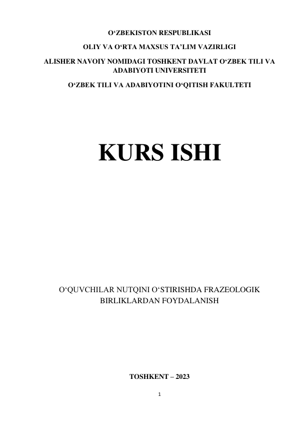 1 
 
O‘ZBEKISTON RESPUBLIKASI 
OLIY VA O‘RTA MAXSUS TA’LIM VAZIRLIGI 
ALISHER NAVOIY NOMIDAGI TOSHKENT DAVLAT O‘ZBEK TILI VA 
ADABIYOTI UNIVERSITETI 
O‘ZBEK TILI VA ADABIYOTINI O‘QITISH FAKULTETI 
 
 
 
KURS ISHI 
 
 
 
O‘QUVCHILAR NUTQINI O‘STIRISHDA FRAZEOLOGIK 
BIRLIKLARDAN FOYDALANISH 
 
 
 
 
TOSHKENT – 2023 
