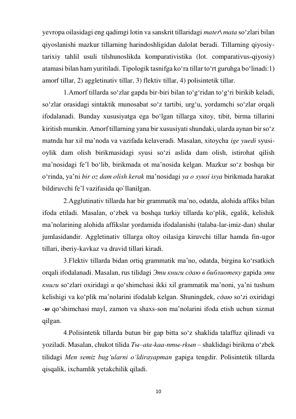 10 
 
yevropa oilasidagi eng qadimgi lotin va sanskrit tillaridagi mater\ mata so‘zlari bilan 
qiyoslanishi mazkur tillarning harindoshligidan dalolat beradi. Tillarning qiyosiy-
tarixiy tahlil usuli tilshunoslikda komparativistika (lot. comparativus-qiyosiy) 
atamasi bilan ham yuritiladi. Tipologik tasnifga ko‘ra tillar to‘rt guruhga bo‘linadi:1) 
amorf tillar, 2) aggletinativ tillar, 3) flektiv tillar, 4) polisintetik tillar.  
1.Amorf tillarda so‘zlar gapda bir-biri bilan to‘g‘ridan to‘g‘ri birikib keladi, 
so‘zlar orasidagi sintaktik munosabat so‘z tartibi, urg‘u, yordamchi so‘zlar orqali 
ifodalanadi. Bunday xususiyatga ega bo‘lgan tillarga xitoy, tibit, birma tillarini 
kiritish mumkin. Amorf tillarning yana bir xususiyati shundaki, ularda aynan bir so‘z 
matnda har xil ma’noda va vazifada kelaveradi. Masalan, xitoycha ige yuedi syusi-
oylik dam olish birikmasidagi syusi so‘zi aslida dam olish, istirohat qilish 
ma’nosidagi fe’l bo‘lib, birikmada ot ma’nosida kelgan. Mazkur so‘z boshqa bir 
o‘rinda, ya’ni bir oz dam olish kerak ma’nosidagi ya o syusi isya birikmada harakat 
bildiruvchi fe’l vazifasida qo`llanilgan.  
2.Agglutinativ tillarda har bir grammatik ma’no, odatda, alohida affiks bilan 
ifoda etiladi. Masalan, o‘zbek va boshqa turkiy tillarda ko‘plik, egalik, kelishik 
ma’nolarining alohida affikslar yordamida ifodalanishi (talaba-lar-imiz-dan) shular 
jumlasidandir. Aggletinativ tillarga oltoy oilasiga kiruvchi tillar hamda fin-ugor 
tillari, iberiy-kavkaz va dravid tillari kiradi.  
3.Flektiv tillarda bidan ortiq grammatik ma’no, odatda, birgina ko‘rsatkich 
orqali ifodalanadi. Masalan, rus tilidagi Эти книги сдаю в библиотеку gapida эти 
книги so‘zlari oxiridagi и qo‘shimchasi ikki xil grammatik ma’noni, ya’ni tushum 
kelishigi va ko‘plik ma’nolarini ifodalab kelgan. Shuningdek, сдаю so‘zi oxiridagi 
-ю qo‘shimchasi mayl, zamon va shaxs-son ma’nolarini ifoda etish uchun xizmat 
qilgan.  
4.Polisintetik tillarda butun bir gap bitta so‘z shaklida talaffuz qilinadi va 
yoziladi. Masalan, chukot tilida Tы–ata-kaa-nmы-rkыn – shaklidagi birikma o‘zbek 
tilidagi Men semiz bug‘ularni o‘ldirayapman gapiga tengdir. Polisintetik tillarda 
qisqalik, ixchamlik yetakchilik qiladi.  
