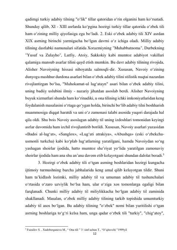 12 
 
qadimgi turkiy adabiy tilning "o‘lik" tillar qatoridan o‘rin olganini ham ko‘rsatadi. 
Shunday qilib, XI - XIII asrlarda ko‘pgina hozirgi turkiy tillar qatorida o‘zbek tili 
ham o‘zining milliy qiyofasiga ega bo‘ladi. 2. Eski o‘zbek adabiy tili XIV asrdan 
XIX asrning birinchi yarmigacha bo‘lgan davrni o‘z ichiga oladi. Milliy adabiy 
tilining dastlabki namunalari sifatida Xorazmiyning "Muhabbatnoma", Durbekning 
"Yusuf va Zulayho", Lutfiy, Atoiy, Sakkokiy kabi mumtoz adabiyot vakillari 
qalamiga mansub asarlar tilini qayd etish mumkin. Bu davr adabiy tilining rivojida, 
Alisher Navoiyning hissasi nihoyatda salmoqli-dir. Xususan, Navoiy o‘zining 
dunyoga mashhur durdona asarlari bilan o‘zbek adabiy tilini stilistik nuqtai nazardan 
rivojlantirgan bo‘lsa, "Muhokamat-ul lug‘atayn" asari bilan o‘zbek adabiy tilini, 
uning badiiy uslubini ilmiy - nazariy jihatdan asoslab berdi. Alisher Navoiyning 
buyuk xizmatlari shunda ham ko‘rinadiki, u ona tilining ichki imkoniyatlaridan keng 
foydalanish masalasini o‘rtaga qo‘ygan holda, birinchi bo‘lib adabiy tilni boshharish 
muammosiga diqqat haratdi va uni o‘z zamonasi talabi asosida yuqori darajada hal 
qila oldi. Shu bois Navoiy asoslagan adabiy til uning izdoshlari tomonidan keyingi 
asrlar davomida ham izchil rivojlantirib borildi. Xususan, Navoiy asarlari yuzasidan 
«Badoi al-lug‘at», «Sanglox», «Lug‘ati atrakiya», «Abushqa» (eski o‘zbekcha-
usmonli turkcha) kabi ko‘plab lug‘atlarning yaratilgani, hamda Navoiydan so‘ng 
yashagan shoirlar ijodida, hatto mumtoz she’riyat yo‘lida yaratilgan zamonaviy 
shoirlar ijodida ham ana shu an’ana davom etib kelayotgani shundan dalolat beradi.5  
3. Hozirgi o‘zbek adabiy tili o‘tgan asrning boshlaridan hozirgi kungacha 
ijtimoiy turmushning barcha jabhalarida keng amal qilib kelayotgan tildir. Shuni 
ham ta’kidlash lozimki, milliy adabiy til va umuman adabiy til tushunchalari 
o‘rtasida o‘zaro uzviylik bo‘lsa ham, ular o‘ziga xos tomonlarga egaligi bilan 
farqlanadi. Chunki milliy adabiy til miliylikkacha bo‘lgan adabiy til zaminida 
shakllanadi. Masalan, o‘zbek milliy adabiy tilining tarkib topishida umumturkiy 
adabiy til asos bo‘lgan. Bu adabiy tilining "o‘zbek" nomi bilan yuritilishi o‘tgan 
asrning boshlariga to‘g‘ri kelsa ham, unga qadar o‘zbek tili "turkiy", "chig‘atoy", 
                                                           
5 Fuzailov S. , Xudoberganova M., “ Ona tili ” 3- sinf uchun T., “O’qituvchi ”1999yil 
