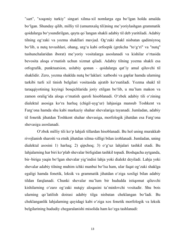 13 
 
"sart", "xoqoniy turkiy" singari xilma-xil nomlarga ega bo‘lgan holda amalda 
bo‘lgan. Shunday qilib, milliy til (umumxalq tili)ning me’yoriylashgan grammatik 
qoidalarga bo‘ysundirilgan, qayta qo`langan shakli adabiy til deb yuritiladi. Adabiy 
tilning og‘zaki va yozma shakllari mavjud. Og‘zaki shakl nisbatan qadimiyroq 
bo‘lib, u nutq tovushlari, ohang, urg‘u kabi orfoepik (grekcha "to‘g‘ri" va "nutq" 
tushunchalaridan iborat) me’yoriy vositalarga asoslanadi va kishilar o‘rtasida 
bevosita aloqa o‘rnatish uchun xizmat qiladi. Adabiy tilning yozma shakli esa 
orfografik, punktuatsion, uslubiy qonun - qoidalarga qat’iy amal qiluvchi til 
shaklidir. Zero, yozma shaklda nutq bo‘laklari: xatboshi va gaplar hamda ularning 
tarkibi turli xil tinish belgilari vositasida ajratib ko‘rsatiladi. Yozma shakl til 
taraqqiyotining keyingi bosqichlarida joriy etilgan bo‘lib, u ma’lum makon va 
zamon oralig‘ida aloqa o‘rnatish quroli hisoblanadi. O‘zbek adabiy tili o‘zining 
dialektal asosiga ko‘ra harluq (chigil-uyg‘ur) lahjasiga mansub Toshkent va 
Farg‘ona hamda shu kabi markaziy shahar shevalariga tayanadi. Jumladan, adabiy 
til fonetik jihatdan Toshkent shahar shevasiga, morfologik jihatdan esa Farg‘ona 
shevasiga asoslanadi.  
O‘zbek milliy tili ko‘p lahjali tillardan hisoblanadi. Bu hol uning murakkab 
rivojlanish sharoiti va etnik jihatdan xilma-xilligi bilan izohlanadi. Jumladan, uning 
dialektal asosini 1) harluq; 2) qipchoq; 3) o‘g‘uz lahjalari tashkil etadi. Bu 
lahjalarning har biri ko‘plab shevalar birligidan tashkil topadi. Boshqacha aytganda, 
bir–biriga yaqin bo‘lgan shevalar yig‘indisi lahja yoki dialekt deyiladi. Lahja yoki 
shevalar adabiy tilning muhim ichki manbai bo‘lsa ham, ular faqat og‘zaki shaklga 
egaligi hamda fonetik, leksik va grammatik jihatdan o‘ziga xosligi bilan adabiy 
tildan farqlanadi. Chunki shevalar ma’lum bir hududda istiqomat qiluvchi 
kishilarning o‘zaro og‘zaki nutqiy aloqasini ta’minlovchi vositadir. Shu bois 
ularning qo`latilish doirasi adabiy tilga nisbatan cheklangan bo‘ladi. Bu 
cheklanganlik lahjalarning quyidagi kabi o‘ziga xos fonetik morfologik va leksik 
belgilarining hududiy chegaralanishi misolida ham ko‘zga tashlanadi:  
