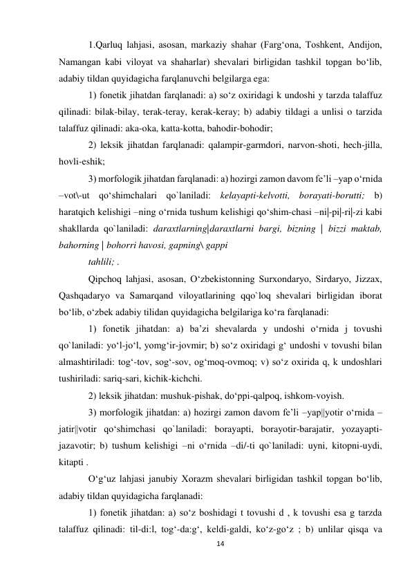 14 
 
1.Qarluq lahjasi, asosan, markaziy shahar (Farg‘ona, Toshkent, Andijon, 
Namangan kabi viloyat va shaharlar) shevalari birligidan tashkil topgan bo‘lib, 
adabiy tildan quyidagicha farqlanuvchi belgilarga ega:  
1) fonetik jihatdan farqlanadi: a) so‘z oxiridagi k undoshi y tarzda talaffuz 
qilinadi: bilak-bilay, terak-teray, kerak-keray; b) adabiy tildagi a unlisi o tarzida 
talaffuz qilinadi: aka-oka, katta-kotta, bahodir-bohodir;  
2) leksik jihatdan farqlanadi: qalampir-garmdori, narvon-shoti, hech-jilla, 
hovli-eshik; 
3) morfologik jihatdan farqlanadi: a) hozirgi zamon davom fe’li –yap o‘rnida 
–vot\-ut qo‘shimchalari qo`laniladi: kelayapti-kelvotti, borayati-borutti; b) 
haratqich kelishigi –ning o‘rnida tushum kelishigi qo‘shim-chasi –ni|-pi|-ri|-zi kabi 
shakllarda qo`laniladi: daraxtlarning|daraxtlarni bargi, bizning | bizzi maktab, 
bahorning | bohorri havosi, gapning\ gappi  
tahlili; .  
Qipchoq lahjasi, asosan, О‘zbekistonning Surxondaryo, Sirdaryo, Jizzax, 
Qashqadaryo va Samarqand viloyatlarining qqo`loq shevalari birligidan iborat 
bo‘lib, o‘zbek adabiy tilidan quyidagicha belgilariga ko‘ra farqlanadi:  
1) fonetik jihatdan: a) ba’zi shevalarda y undoshi o‘rnida j tovushi 
qo`laniladi: yo‘l-jo‘l, yomg‘ir-jovmir; b) so‘z oxiridagi g‘ undoshi v tovushi bilan 
almashtiriladi: tog‘-tov, sog‘-sov, og‘moq-ovmoq; v) so‘z oxirida q, k undoshlari 
tushiriladi: sariq-sari, kichik-kichchi.  
2) leksik jihatdan: mushuk-pishak, do‘ppi-qalpoq, ishkom-voyish.  
3) morfologik jihatdan: a) hozirgi zamon davom fe’li –yap||yotir o‘rnida –
jatir||votir qo‘shimchasi qo`laniladi: borayapti, borayotir-barajatir, yozayapti-
jazavotir; b) tushum kelishigi –ni o‘rnida –di/-ti qo`laniladi: uyni, kitopni-uydi, 
kitapti .  
O‘g‘uz lahjasi janubiy Xorazm shevalari birligidan tashkil topgan bo‘lib, 
adabiy tildan quyidagicha farqlanadi:  
1) fonetik jihatdan: a) so‘z boshidagi t tovushi d , k tovushi esa g tarzda 
talaffuz qilinadi: til-di:l, tog‘-da:g‘, keldi-galdi, ko‘z-go‘z ; b) unlilar qisqa va 
