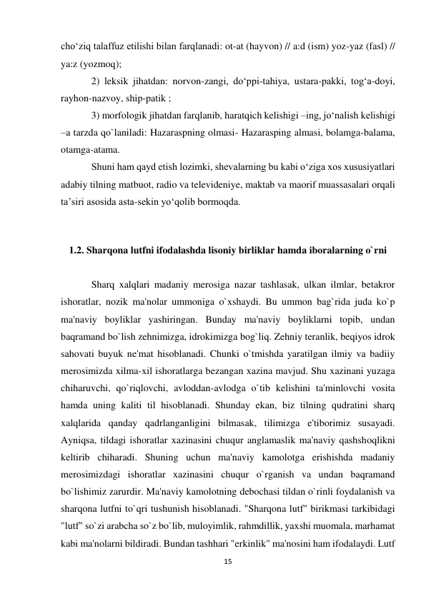 15 
 
cho‘ziq talaffuz etilishi bilan farqlanadi: ot-at (hayvon) // a:d (ism) yoz-yaz (fasl) // 
ya:z (yozmoq);  
2) leksik jihatdan: norvon-zangi, do‘ppi-tahiya, ustara-pakki, tog‘a-doyi, 
rayhon-nazvoy, ship-patik ;  
3) morfologik jihatdan farqlanib, haratqich kelishigi –ing, jo‘nalish kelishigi 
–a tarzda qo`laniladi: Hazaraspning olmasi- Hazarasping almasi, bolamga-balama, 
otamga-atama.  
Shuni ham qayd etish lozimki, shevalarning bu kabi o‘ziga xos xususiyatlari 
adabiy tilning matbuot, radio va televideniye, maktab va maorif muassasalari orqali 
ta’siri asosida asta-sekin yo‘qolib bormoqda. 
 
1.2. Sharqona lutfni ifodalashda lisoniy birliklar hamda iboralarning o`rni 
 
Sharq xalqlari madaniy merosiga nazar tashlasak, ulkan ilmlar, betakror 
ishoratlar, nozik ma'nolar ummoniga o`xshaydi. Bu ummon bag`rida juda ko`p 
ma'naviy boyliklar yashiringan. Bunday ma'naviy boyliklarni topib, undan 
baqramand bo`lish zehnimizga, idrokimizga bog`liq. Zehniy teranlik, beqiyos idrok 
sahovati buyuk ne'mat hisoblanadi. Chunki o`tmishda yaratilgan ilmiy va badiiy 
merosimizda xilma-xil ishoratlarga bezangan xazina mavjud. Shu xazinani yuzaga 
chiharuvchi, qo`riqlovchi, avloddan-avlodga o`tib kelishini ta'minlovchi vosita 
hamda uning kaliti til hisoblanadi. Shunday ekan, biz tilning qudratini sharq 
xalqlarida qanday qadrlanganligini bilmasak, tilimizga e'tiborimiz susayadi. 
Ayniqsa, tildagi ishoratlar xazinasini chuqur anglamaslik ma'naviy qashshoqlikni 
keltirib chiharadi. Shuning uchun ma'naviy kamolotga erishishda madaniy 
merosimizdagi ishoratlar xazinasini chuqur o`rganish va undan baqramand 
bo`lishimiz zarurdir. Ma'naviy kamolotning debochasi tildan o`rinli foydalanish va 
sharqona lutfni to`qri tushunish hisoblanadi. "Sharqona lutf" birikmasi tarkibidagi 
"lutf" so`zi arabcha so`z bo`lib, muloyimlik, rahmdillik, yaxshi muomala, marhamat 
kabi ma'nolarni bildiradi. Bundan tashhari "erkinlik" ma'nosini ham ifodalaydi. Lutf 
