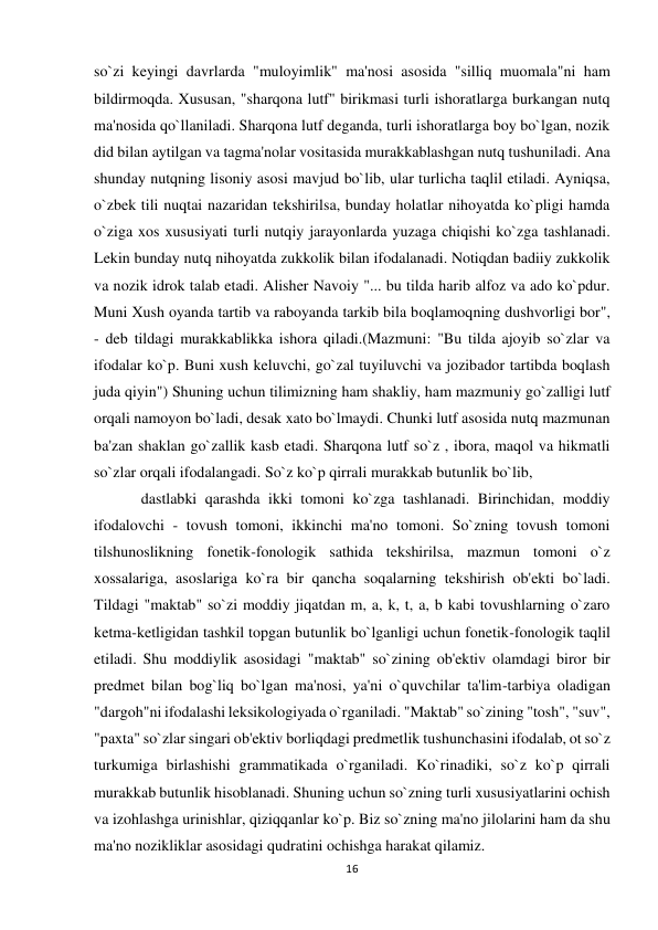 16 
 
so`zi keyingi davrlarda "muloyimlik" ma'nosi asosida "silliq muomala"ni ham 
bildirmoqda. Xususan, "sharqona lutf" birikmasi turli ishoratlarga burkangan nutq 
ma'nosida qo`llaniladi. Sharqona lutf deganda, turli ishoratlarga boy bo`lgan, nozik 
did bilan aytilgan va tagma'nolar vositasida murakkablashgan nutq tushuniladi. Ana 
shunday nutqning lisoniy asosi mavjud bo`lib, ular turlicha taqlil etiladi. Ayniqsa, 
o`zbek tili nuqtai nazaridan tekshirilsa, bunday holatlar nihoyatda ko`pligi hamda 
o`ziga xos xususiyati turli nutqiy jarayonlarda yuzaga chiqishi ko`zga tashlanadi. 
Lekin bunday nutq nihoyatda zukkolik bilan ifodalanadi. Notiqdan badiiy zukkolik 
va nozik idrok talab etadi. Alisher Navoiy "... bu tilda harib alfoz va ado ko`pdur. 
Muni Xush oyanda tartib va raboyanda tarkib bila boqlamoqning dushvorligi bor", 
- deb tildagi murakkablikka ishora qiladi.(Mazmuni: "Bu tilda ajoyib so`zlar va 
ifodalar ko`p. Buni xush keluvchi, go`zal tuyiluvchi va jozibador tartibda boqlash 
juda qiyin") Shuning uchun tilimizning ham shakliy, ham mazmuniy go`zalligi lutf 
orqali namoyon bo`ladi, desak xato bo`lmaydi. Chunki lutf asosida nutq mazmunan 
ba'zan shaklan go`zallik kasb etadi. Sharqona lutf so`z , ibora, maqol va hikmatli 
so`zlar orqali ifodalangadi. So`z ko`p qirrali murakkab butunlik bo`lib,  
dastlabki qarashda ikki tomoni ko`zga tashlanadi. Birinchidan, moddiy 
ifodalovchi - tovush tomoni, ikkinchi ma'no tomoni. So`zning tovush tomoni 
tilshunoslikning fonetik-fonologik sathida tekshirilsa, mazmun tomoni o`z 
xossalariga, asoslariga ko`ra bir qancha soqalarning tekshirish ob'ekti bo`ladi. 
Tildagi "maktab" so`zi moddiy jiqatdan m, a, k, t, a, b kabi tovushlarning o`zaro 
ketma-ketligidan tashkil topgan butunlik bo`lganligi uchun fonetik-fonologik taqlil 
etiladi. Shu moddiylik asosidagi "maktab" so`zining ob'ektiv olamdagi biror bir 
predmet bilan bog`liq bo`lgan ma'nosi, ya'ni o`quvchilar ta'lim-tarbiya oladigan 
"dargoh"ni ifodalashi leksikologiyada o`rganiladi. "Maktab" so`zining "tosh", "suv", 
"paxta" so`zlar singari ob'ektiv borliqdagi predmetlik tushunchasini ifodalab, ot so`z 
turkumiga birlashishi grammatikada o`rganiladi. Ko`rinadiki, so`z ko`p qirrali 
murakkab butunlik hisoblanadi. Shuning uchun so`zning turli xususiyatlarini ochish 
va izohlashga urinishlar, qiziqqanlar ko`p. Biz so`zning ma'no jilolarini ham da shu 
ma'no nozikliklar asosidagi qudratini ochishga harakat qilamiz.  
