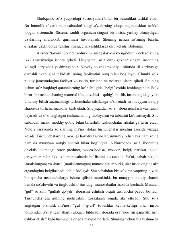 17 
 
Shubqasiz, so`z yuqoridagi xususiyatlari bilan bir butunlikni tashkil etadi. 
Bu butunlik o`zaro munosabatdorlikdagi a'zolarning aloqa majmuasidan tashkil 
topgan sistemadir. Sistema xuddi organizm singari bir-birisiz yashay olmaydigan 
uzvlarning murakkab qurilmasi hisoblanadi. Shuning uchun so`zning barcha 
qirralari yaxlit qolda tekshirilmasa, chalkashliklarga olib keladi. Bobomiz  
Alisher Navoiy "So`z durredurkim, aning daryosi ko`ngildur", - deb so`zning 
ikki xususiyatiga ishora qiladi. Haqiqatan, so`z duru gavhar singari insonning 
ko`ngil daryosida yashiringandir. Navoiy so`zni imkoniyat sifatida til xazinasiga 
qarashli ekanligini ta'kidlab, uning faoliyatini nutq bilan bog`laydi. Chunki so`z 
nutqiy jarayondagina faoliyat ko`rsatib, turlicha ma'nolarga ishora qiladi. Shuning 
uchun so`z haqidagi qarashlarning ko`pchiligida "belgi" ostida izohlangandir. So`z 
biror -bir tushunchaning material ifodalovchisi – qobig`i bo`lib, inson ongidagi yoki 
umumiy bilish xazinasidagi tushunchalar silsilasiga ta'sir etadi va muayyan nutqiy 
sharoitda turlicha ma'nolar kasb etadi. Shu jiqatdan so`z , ibora nomlash vazifasini 
bajaradi va o`zi anglatgan tushunchaning mohiyatini va tabiatini ko`rsatmaydi. Shu 
sababdan ma'no moddiy qobiq bilan birlashib, tushunchalar silsilasiga ta'sir etadi. 
Nutqiy jarayonda so`zlarning ma'no jilolari tushunchalar mosligi asosida yuzaga 
keladi. Tushunchalarning mosligi hayotiy tajribalar, umumiy bilish xazinamizning 
ham da muayyan nutqiy sharoit bilan bog`liqdir. A.Nurmonov so`z, iboraning 
ob'ektiv olamdagi biror predmet, voqea-hodisa, miqdor, belgi, harakat, holat, 
jarayonlar bilan ikki xil munosabatda bo`lishini ko`rsatadi. Ya'ni, sabab-natijali 
(motivlangan) va shartli (motivlanmagan) munosabatlar borki, ular inson ongida aks 
etgandagina belgilashadi deb ta'kidlaydi Shu sababdan bir so`z bir vaqtning o`zida 
bir qancha tushunchalarga ishora qilishi mumkinki, bu muayyan nutqiy sharoit 
hamda so`zlovchi va tinglovchi o`rtasidagi munosabatlar asosida kechadi. Masalan 
"gul" so`zini, “gullab qo`ydi” iborasini eshitish orqali tushuncha paydo bo`ladi. 
Tushuncha esa gulning mohiyatini, xossalarini ongda aks ettiradi. Shu so`z 
anglatgan o`simlik ma'nosi "gul - g-u-l" tovushlar ketma-ketligi bilan inson 
tomonidan o`rnatilgan shartli aloqani bildiradi, iborada esa “noo`rin gapirish, sirni 
oshkor etish ” kabi tushuncha ongda mavjud bo`ladi. Shuning uchun biz tushuncha 
