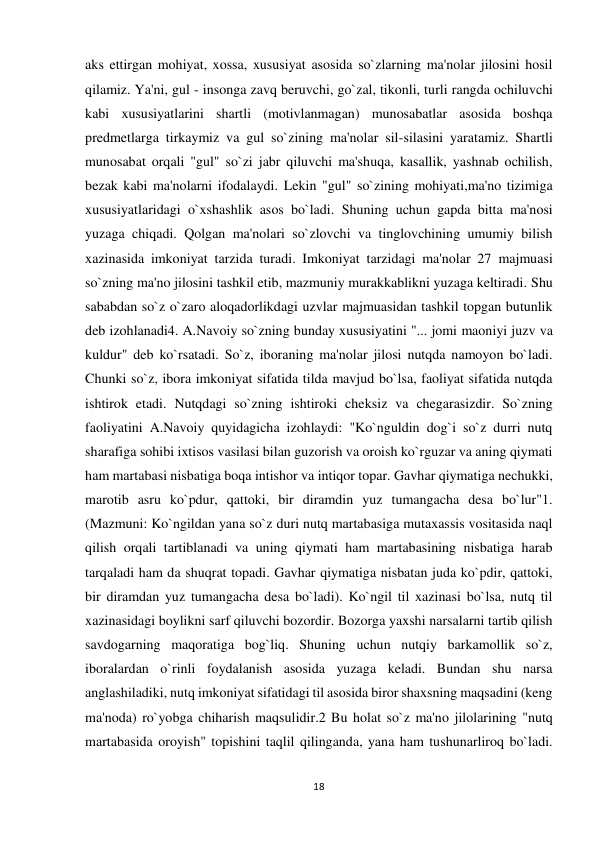 18 
 
aks ettirgan mohiyat, xossa, xususiyat asosida so`zlarning ma'nolar jilosini hosil 
qilamiz. Ya'ni, gul - insonga zavq beruvchi, go`zal, tikonli, turli rangda ochiluvchi 
kabi xususiyatlarini shartli (motivlanmagan) munosabatlar asosida boshqa 
predmetlarga tirkaymiz va gul so`zining ma'nolar sil-silasini yaratamiz. Shartli 
munosabat orqali "gul" so`zi jabr qiluvchi ma'shuqa, kasallik, yashnab ochilish, 
bezak kabi ma'nolarni ifodalaydi. Lekin "gul" so`zining mohiyati,ma'no tizimiga 
xususiyatlaridagi o`xshashlik asos bo`ladi. Shuning uchun gapda bitta ma'nosi 
yuzaga chiqadi. Qolgan ma'nolari so`zlovchi va tinglovchining umumiy bilish 
xazinasida imkoniyat tarzida turadi. Imkoniyat tarzidagi ma'nolar 27 majmuasi 
so`zning ma'no jilosini tashkil etib, mazmuniy murakkablikni yuzaga keltiradi. Shu 
sababdan so`z o`zaro aloqadorlikdagi uzvlar majmuasidan tashkil topgan butunlik 
deb izohlanadi4. A.Navoiy so`zning bunday xususiyatini "... jomi maoniyi juzv va 
kuldur" deb ko`rsatadi. So`z, iboraning ma'nolar jilosi nutqda namoyon bo`ladi. 
Chunki so`z, ibora imkoniyat sifatida tilda mavjud bo`lsa, faoliyat sifatida nutqda 
ishtirok etadi. Nutqdagi so`zning ishtiroki cheksiz va chegarasizdir. So`zning 
faoliyatini A.Navoiy quyidagicha izohlaydi: "Ko`nguldin dog`i so`z durri nutq 
sharafiga sohibi ixtisos vasilasi bilan guzorish va oroish ko`rguzar va aning qiymati 
ham martabasi nisbatiga boqa intishor va intiqor topar. Gavhar qiymatiga nechukki, 
marotib asru ko`pdur, qattoki, bir diramdin yuz tumangacha desa bo`lur"1. 
(Mazmuni: Ko`ngildan yana so`z duri nutq martabasiga mutaxassis vositasida naql 
qilish orqali tartiblanadi va uning qiymati ham martabasining nisbatiga harab 
tarqaladi ham da shuqrat topadi. Gavhar qiymatiga nisbatan juda ko`pdir, qattoki, 
bir diramdan yuz tumangacha desa bo`ladi). Ko`ngil til xazinasi bo`lsa, nutq til 
xazinasidagi boylikni sarf qiluvchi bozordir. Bozorga yaxshi narsalarni tartib qilish 
savdogarning maqoratiga bog`liq. Shuning uchun nutqiy barkamollik so`z, 
iboralardan o`rinli foydalanish asosida yuzaga keladi. Bundan shu narsa 
anglashiladiki, nutq imkoniyat sifatidagi til asosida biror shaxsning maqsadini (keng 
ma'noda) ro`yobga chiharish maqsulidir.2 Bu holat so`z ma'no jilolarining "nutq 
martabasida oroyish" topishini taqlil qilinganda, yana ham tushunarliroq bo`ladi. 
